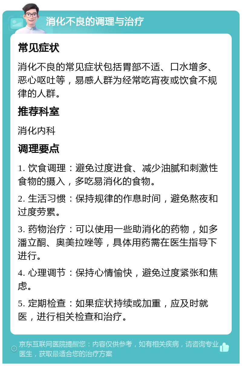 消化不良的调理与治疗 常见症状 消化不良的常见症状包括胃部不适、口水增多、恶心呕吐等，易感人群为经常吃宵夜或饮食不规律的人群。 推荐科室 消化内科 调理要点 1. 饮食调理：避免过度进食、减少油腻和刺激性食物的摄入，多吃易消化的食物。 2. 生活习惯：保持规律的作息时间，避免熬夜和过度劳累。 3. 药物治疗：可以使用一些助消化的药物，如多潘立酮、奥美拉唑等，具体用药需在医生指导下进行。 4. 心理调节：保持心情愉快，避免过度紧张和焦虑。 5. 定期检查：如果症状持续或加重，应及时就医，进行相关检查和治疗。