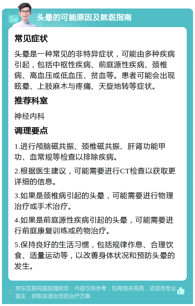 头晕的可能原因及就医指南 常见症状 头晕是一种常见的非特异症状，可能由多种疾病引起，包括中枢性疾病、前庭源性疾病、颈椎病、高血压或低血压、贫血等。患者可能会出现眩晕、上肢麻木与疼痛、天旋地转等症状。 推荐科室 神经内科 调理要点 1.进行颅脑磁共振、颈椎磁共振、肝肾功能甲功、血常规等检查以排除疾病。 2.根据医生建议，可能需要进行CT检查以获取更详细的信息。 3.如果是颈椎病引起的头晕，可能需要进行物理治疗或手术治疗。 4.如果是前庭源性疾病引起的头晕，可能需要进行前庭康复训练或药物治疗。 5.保持良好的生活习惯，包括规律作息、合理饮食、适量运动等，以改善身体状况和预防头晕的发生。