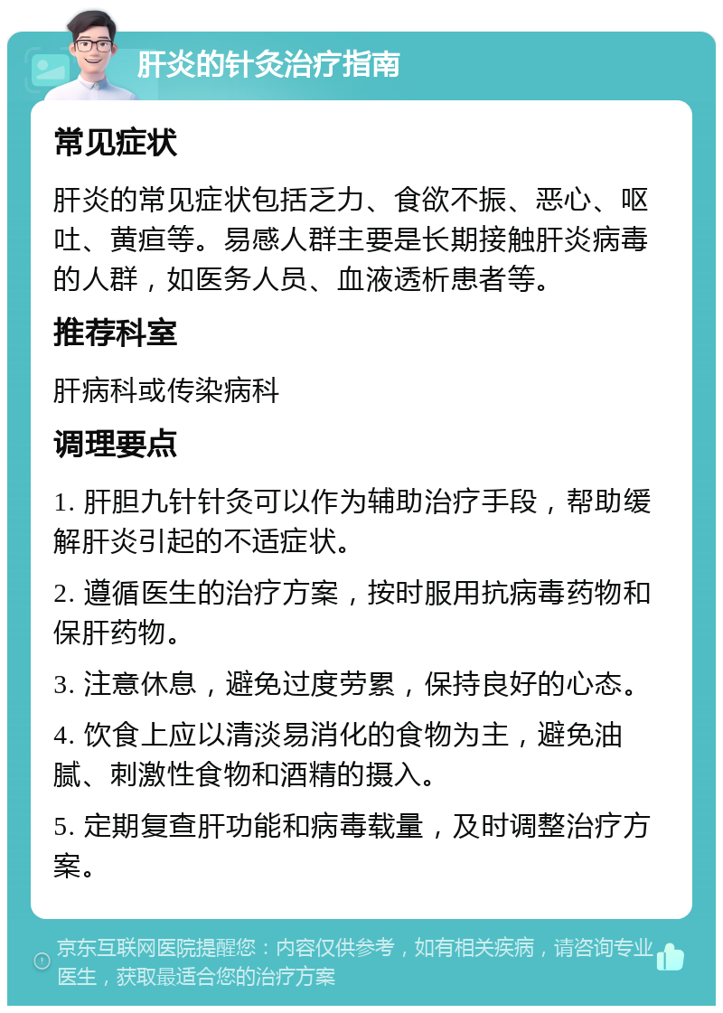 肝炎的针灸治疗指南 常见症状 肝炎的常见症状包括乏力、食欲不振、恶心、呕吐、黄疸等。易感人群主要是长期接触肝炎病毒的人群，如医务人员、血液透析患者等。 推荐科室 肝病科或传染病科 调理要点 1. 肝胆九针针灸可以作为辅助治疗手段，帮助缓解肝炎引起的不适症状。 2. 遵循医生的治疗方案，按时服用抗病毒药物和保肝药物。 3. 注意休息，避免过度劳累，保持良好的心态。 4. 饮食上应以清淡易消化的食物为主，避免油腻、刺激性食物和酒精的摄入。 5. 定期复查肝功能和病毒载量，及时调整治疗方案。