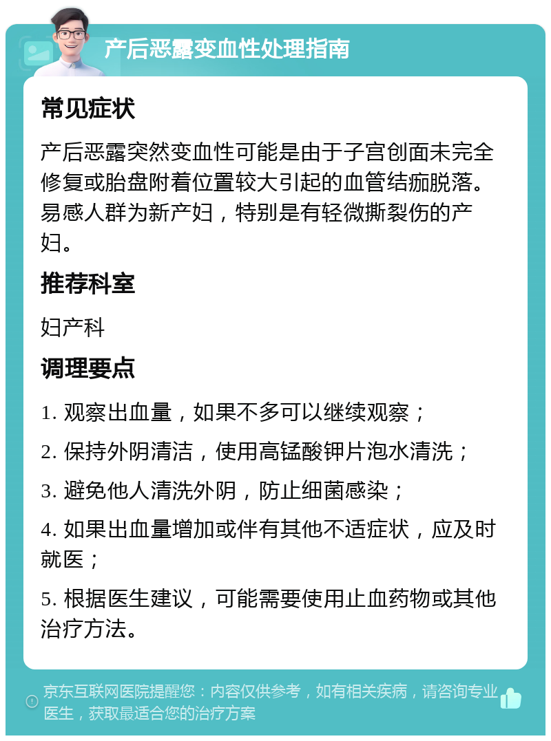 产后恶露变血性处理指南 常见症状 产后恶露突然变血性可能是由于子宫创面未完全修复或胎盘附着位置较大引起的血管结痂脱落。易感人群为新产妇，特别是有轻微撕裂伤的产妇。 推荐科室 妇产科 调理要点 1. 观察出血量，如果不多可以继续观察； 2. 保持外阴清洁，使用高锰酸钾片泡水清洗； 3. 避免他人清洗外阴，防止细菌感染； 4. 如果出血量增加或伴有其他不适症状，应及时就医； 5. 根据医生建议，可能需要使用止血药物或其他治疗方法。