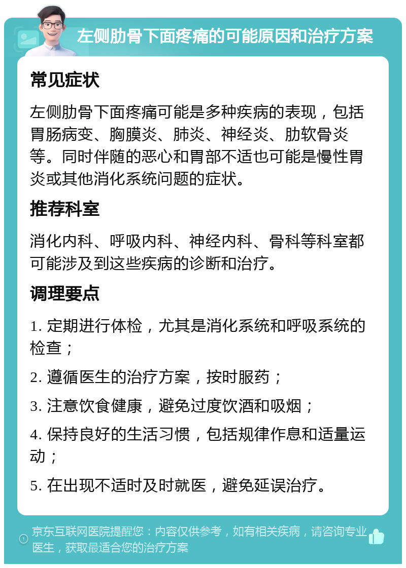 左侧肋骨下面疼痛的可能原因和治疗方案 常见症状 左侧肋骨下面疼痛可能是多种疾病的表现，包括胃肠病变、胸膜炎、肺炎、神经炎、肋软骨炎等。同时伴随的恶心和胃部不适也可能是慢性胃炎或其他消化系统问题的症状。 推荐科室 消化内科、呼吸内科、神经内科、骨科等科室都可能涉及到这些疾病的诊断和治疗。 调理要点 1. 定期进行体检，尤其是消化系统和呼吸系统的检查； 2. 遵循医生的治疗方案，按时服药； 3. 注意饮食健康，避免过度饮酒和吸烟； 4. 保持良好的生活习惯，包括规律作息和适量运动； 5. 在出现不适时及时就医，避免延误治疗。