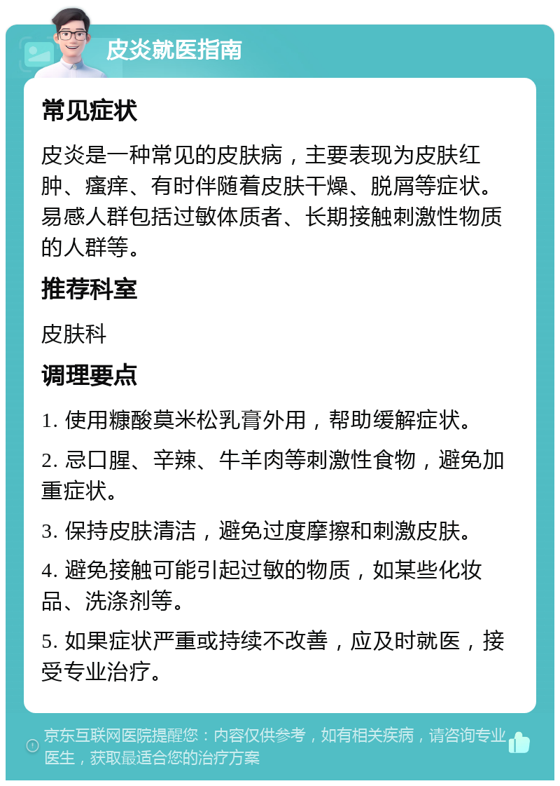 皮炎就医指南 常见症状 皮炎是一种常见的皮肤病，主要表现为皮肤红肿、瘙痒、有时伴随着皮肤干燥、脱屑等症状。易感人群包括过敏体质者、长期接触刺激性物质的人群等。 推荐科室 皮肤科 调理要点 1. 使用糠酸莫米松乳膏外用，帮助缓解症状。 2. 忌口腥、辛辣、牛羊肉等刺激性食物，避免加重症状。 3. 保持皮肤清洁，避免过度摩擦和刺激皮肤。 4. 避免接触可能引起过敏的物质，如某些化妆品、洗涤剂等。 5. 如果症状严重或持续不改善，应及时就医，接受专业治疗。