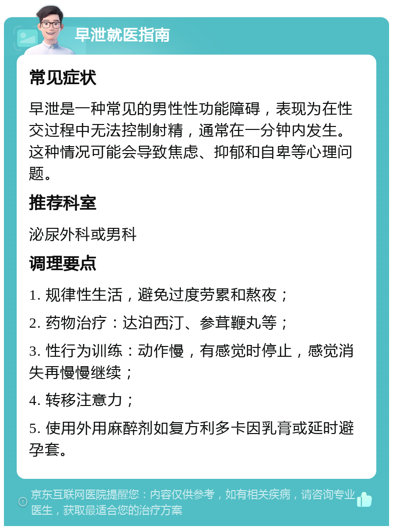 早泄就医指南 常见症状 早泄是一种常见的男性性功能障碍，表现为在性交过程中无法控制射精，通常在一分钟内发生。这种情况可能会导致焦虑、抑郁和自卑等心理问题。 推荐科室 泌尿外科或男科 调理要点 1. 规律性生活，避免过度劳累和熬夜； 2. 药物治疗：达泊西汀、参茸鞭丸等； 3. 性行为训练：动作慢，有感觉时停止，感觉消失再慢慢继续； 4. 转移注意力； 5. 使用外用麻醉剂如复方利多卡因乳膏或延时避孕套。