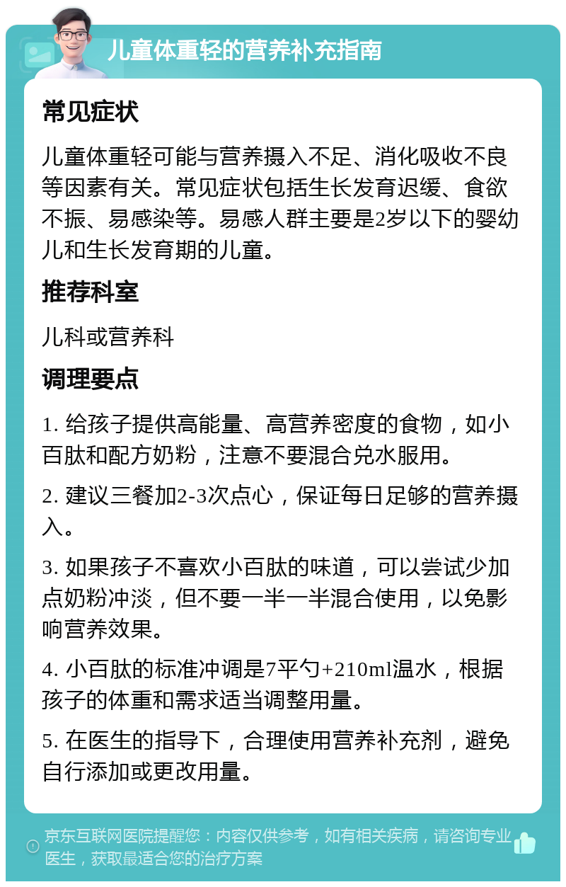 儿童体重轻的营养补充指南 常见症状 儿童体重轻可能与营养摄入不足、消化吸收不良等因素有关。常见症状包括生长发育迟缓、食欲不振、易感染等。易感人群主要是2岁以下的婴幼儿和生长发育期的儿童。 推荐科室 儿科或营养科 调理要点 1. 给孩子提供高能量、高营养密度的食物，如小百肽和配方奶粉，注意不要混合兑水服用。 2. 建议三餐加2-3次点心，保证每日足够的营养摄入。 3. 如果孩子不喜欢小百肽的味道，可以尝试少加点奶粉冲淡，但不要一半一半混合使用，以免影响营养效果。 4. 小百肽的标准冲调是7平勺+210ml温水，根据孩子的体重和需求适当调整用量。 5. 在医生的指导下，合理使用营养补充剂，避免自行添加或更改用量。