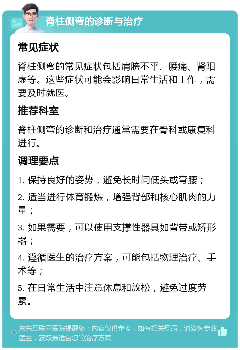 脊柱侧弯的诊断与治疗 常见症状 脊柱侧弯的常见症状包括肩膀不平、腰痛、肾阳虚等。这些症状可能会影响日常生活和工作，需要及时就医。 推荐科室 脊柱侧弯的诊断和治疗通常需要在骨科或康复科进行。 调理要点 1. 保持良好的姿势，避免长时间低头或弯腰； 2. 适当进行体育锻炼，增强背部和核心肌肉的力量； 3. 如果需要，可以使用支撑性器具如背带或矫形器； 4. 遵循医生的治疗方案，可能包括物理治疗、手术等； 5. 在日常生活中注意休息和放松，避免过度劳累。