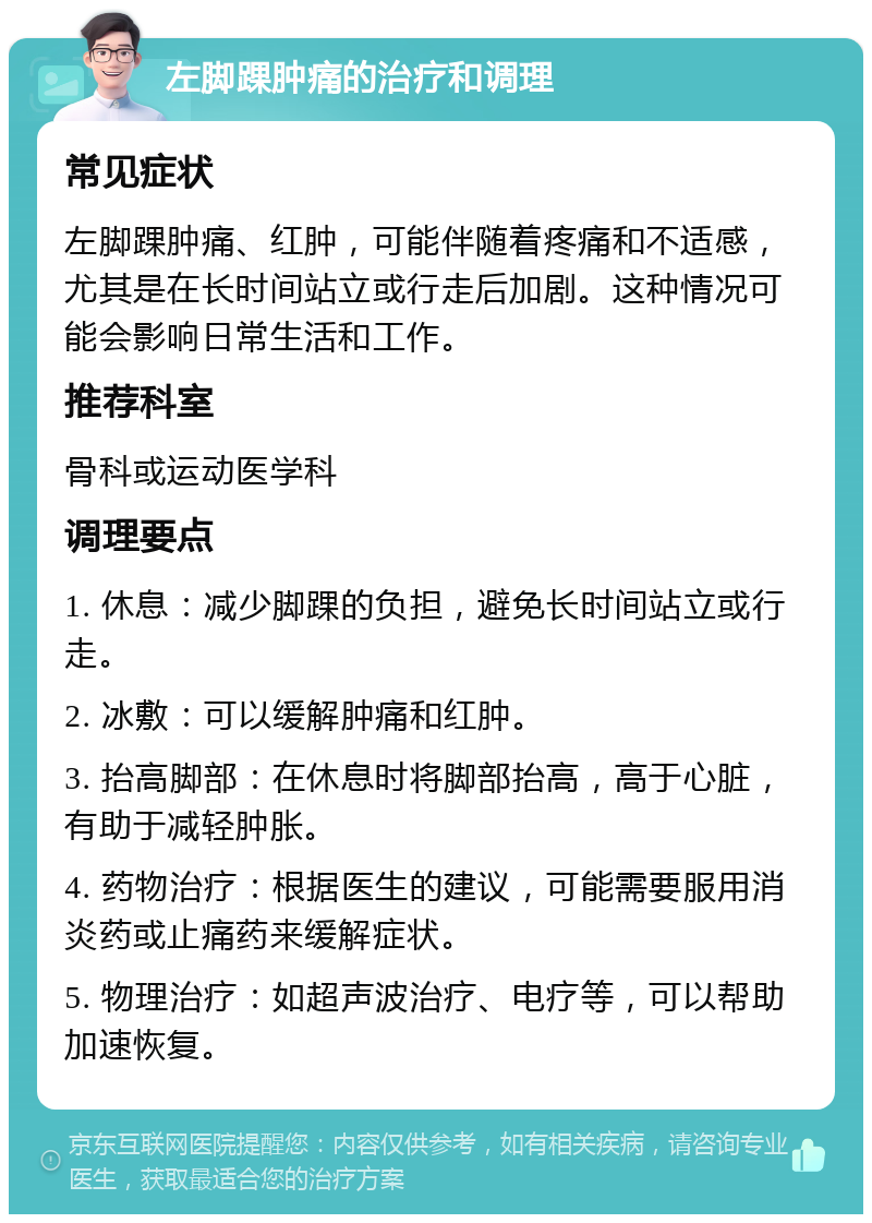 左脚踝肿痛的治疗和调理 常见症状 左脚踝肿痛、红肿，可能伴随着疼痛和不适感，尤其是在长时间站立或行走后加剧。这种情况可能会影响日常生活和工作。 推荐科室 骨科或运动医学科 调理要点 1. 休息：减少脚踝的负担，避免长时间站立或行走。 2. 冰敷：可以缓解肿痛和红肿。 3. 抬高脚部：在休息时将脚部抬高，高于心脏，有助于减轻肿胀。 4. 药物治疗：根据医生的建议，可能需要服用消炎药或止痛药来缓解症状。 5. 物理治疗：如超声波治疗、电疗等，可以帮助加速恢复。