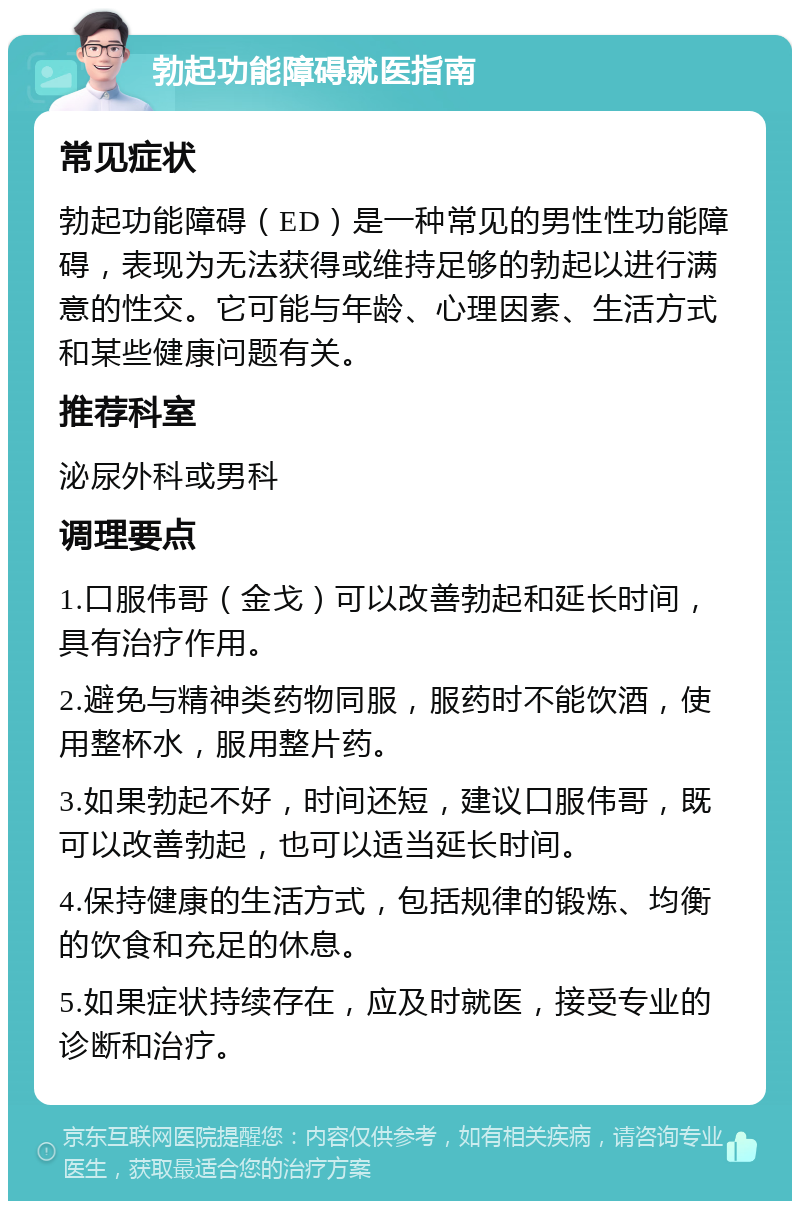 勃起功能障碍就医指南 常见症状 勃起功能障碍（ED）是一种常见的男性性功能障碍，表现为无法获得或维持足够的勃起以进行满意的性交。它可能与年龄、心理因素、生活方式和某些健康问题有关。 推荐科室 泌尿外科或男科 调理要点 1.口服伟哥（金戈）可以改善勃起和延长时间，具有治疗作用。 2.避免与精神类药物同服，服药时不能饮酒，使用整杯水，服用整片药。 3.如果勃起不好，时间还短，建议口服伟哥，既可以改善勃起，也可以适当延长时间。 4.保持健康的生活方式，包括规律的锻炼、均衡的饮食和充足的休息。 5.如果症状持续存在，应及时就医，接受专业的诊断和治疗。