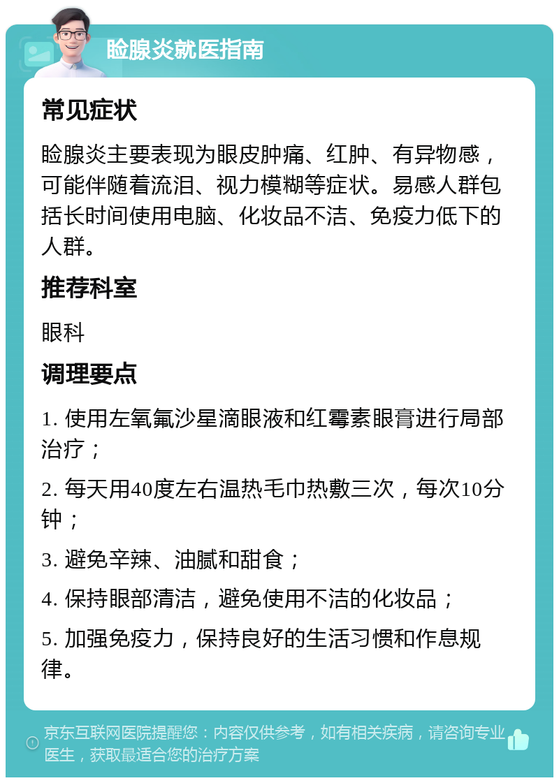 睑腺炎就医指南 常见症状 睑腺炎主要表现为眼皮肿痛、红肿、有异物感，可能伴随着流泪、视力模糊等症状。易感人群包括长时间使用电脑、化妆品不洁、免疫力低下的人群。 推荐科室 眼科 调理要点 1. 使用左氧氟沙星滴眼液和红霉素眼膏进行局部治疗； 2. 每天用40度左右温热毛巾热敷三次，每次10分钟； 3. 避免辛辣、油腻和甜食； 4. 保持眼部清洁，避免使用不洁的化妆品； 5. 加强免疫力，保持良好的生活习惯和作息规律。