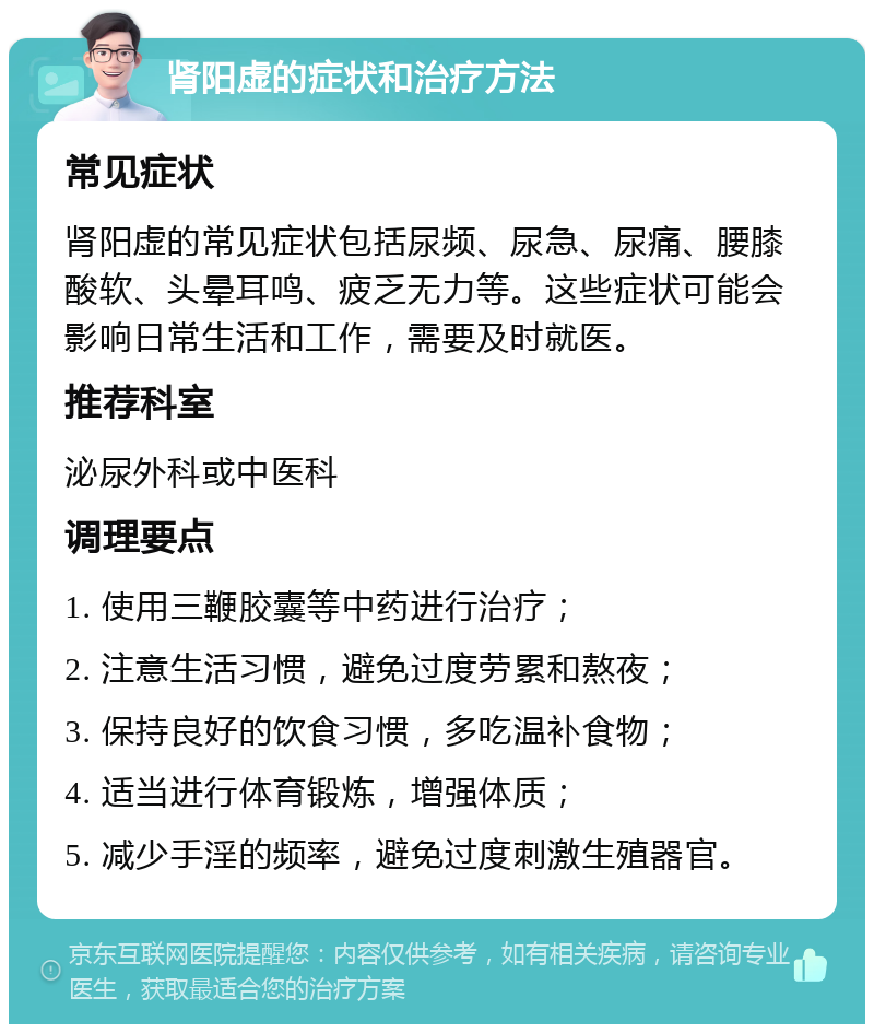 肾阳虚的症状和治疗方法 常见症状 肾阳虚的常见症状包括尿频、尿急、尿痛、腰膝酸软、头晕耳鸣、疲乏无力等。这些症状可能会影响日常生活和工作，需要及时就医。 推荐科室 泌尿外科或中医科 调理要点 1. 使用三鞭胶囊等中药进行治疗； 2. 注意生活习惯，避免过度劳累和熬夜； 3. 保持良好的饮食习惯，多吃温补食物； 4. 适当进行体育锻炼，增强体质； 5. 减少手淫的频率，避免过度刺激生殖器官。