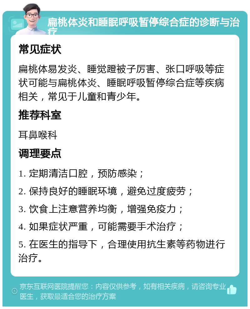 扁桃体炎和睡眠呼吸暂停综合症的诊断与治疗 常见症状 扁桃体易发炎、睡觉蹬被子厉害、张口呼吸等症状可能与扁桃体炎、睡眠呼吸暂停综合症等疾病相关，常见于儿童和青少年。 推荐科室 耳鼻喉科 调理要点 1. 定期清洁口腔，预防感染； 2. 保持良好的睡眠环境，避免过度疲劳； 3. 饮食上注意营养均衡，增强免疫力； 4. 如果症状严重，可能需要手术治疗； 5. 在医生的指导下，合理使用抗生素等药物进行治疗。