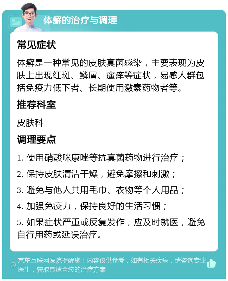 体癣的治疗与调理 常见症状 体癣是一种常见的皮肤真菌感染，主要表现为皮肤上出现红斑、鳞屑、瘙痒等症状，易感人群包括免疫力低下者、长期使用激素药物者等。 推荐科室 皮肤科 调理要点 1. 使用硝酸咪康唑等抗真菌药物进行治疗； 2. 保持皮肤清洁干燥，避免摩擦和刺激； 3. 避免与他人共用毛巾、衣物等个人用品； 4. 加强免疫力，保持良好的生活习惯； 5. 如果症状严重或反复发作，应及时就医，避免自行用药或延误治疗。