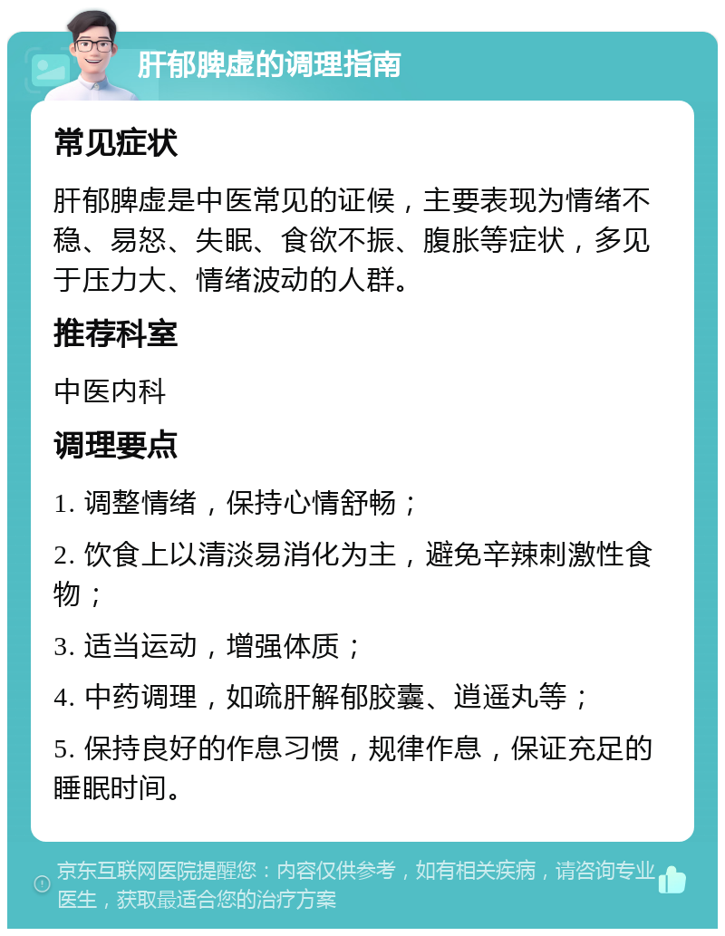 肝郁脾虚的调理指南 常见症状 肝郁脾虚是中医常见的证候，主要表现为情绪不稳、易怒、失眠、食欲不振、腹胀等症状，多见于压力大、情绪波动的人群。 推荐科室 中医内科 调理要点 1. 调整情绪，保持心情舒畅； 2. 饮食上以清淡易消化为主，避免辛辣刺激性食物； 3. 适当运动，增强体质； 4. 中药调理，如疏肝解郁胶囊、逍遥丸等； 5. 保持良好的作息习惯，规律作息，保证充足的睡眠时间。