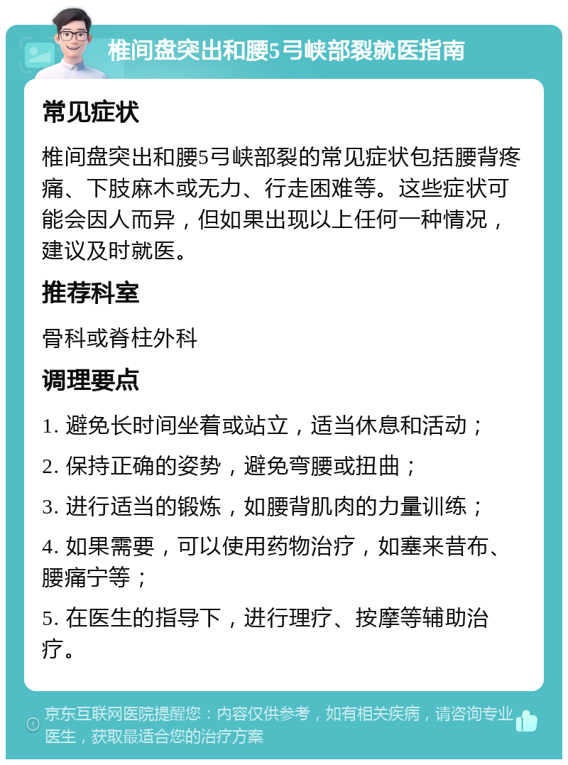 椎间盘突出和腰5弓峡部裂就医指南 常见症状 椎间盘突出和腰5弓峡部裂的常见症状包括腰背疼痛、下肢麻木或无力、行走困难等。这些症状可能会因人而异，但如果出现以上任何一种情况，建议及时就医。 推荐科室 骨科或脊柱外科 调理要点 1. 避免长时间坐着或站立，适当休息和活动； 2. 保持正确的姿势，避免弯腰或扭曲； 3. 进行适当的锻炼，如腰背肌肉的力量训练； 4. 如果需要，可以使用药物治疗，如塞来昔布、腰痛宁等； 5. 在医生的指导下，进行理疗、按摩等辅助治疗。