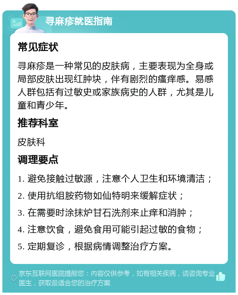 寻麻疹就医指南 常见症状 寻麻疹是一种常见的皮肤病，主要表现为全身或局部皮肤出现红肿块，伴有剧烈的瘙痒感。易感人群包括有过敏史或家族病史的人群，尤其是儿童和青少年。 推荐科室 皮肤科 调理要点 1. 避免接触过敏源，注意个人卫生和环境清洁； 2. 使用抗组胺药物如仙特明来缓解症状； 3. 在需要时涂抹炉甘石洗剂来止痒和消肿； 4. 注意饮食，避免食用可能引起过敏的食物； 5. 定期复诊，根据病情调整治疗方案。