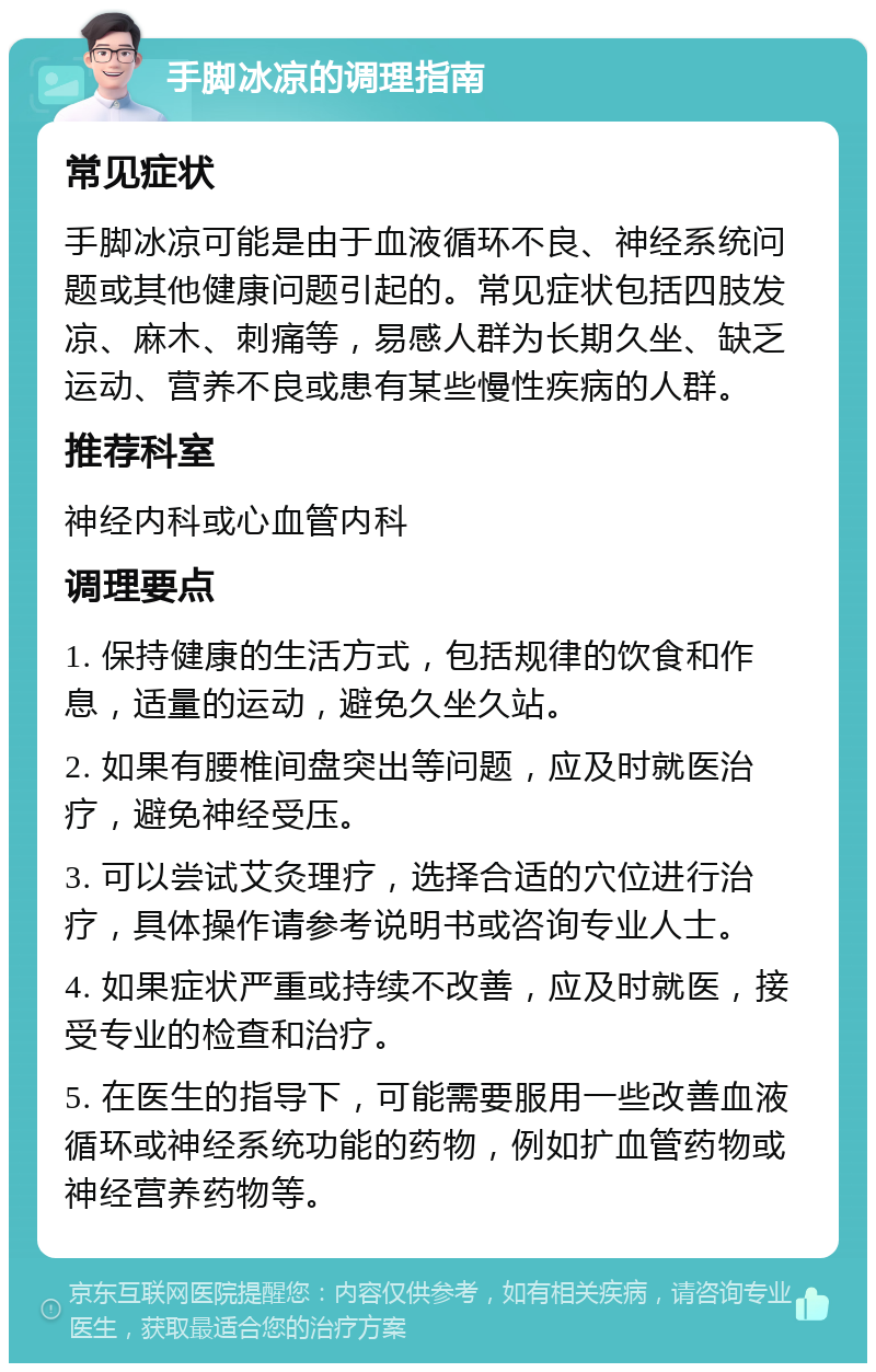 手脚冰凉的调理指南 常见症状 手脚冰凉可能是由于血液循环不良、神经系统问题或其他健康问题引起的。常见症状包括四肢发凉、麻木、刺痛等，易感人群为长期久坐、缺乏运动、营养不良或患有某些慢性疾病的人群。 推荐科室 神经内科或心血管内科 调理要点 1. 保持健康的生活方式，包括规律的饮食和作息，适量的运动，避免久坐久站。 2. 如果有腰椎间盘突出等问题，应及时就医治疗，避免神经受压。 3. 可以尝试艾灸理疗，选择合适的穴位进行治疗，具体操作请参考说明书或咨询专业人士。 4. 如果症状严重或持续不改善，应及时就医，接受专业的检查和治疗。 5. 在医生的指导下，可能需要服用一些改善血液循环或神经系统功能的药物，例如扩血管药物或神经营养药物等。