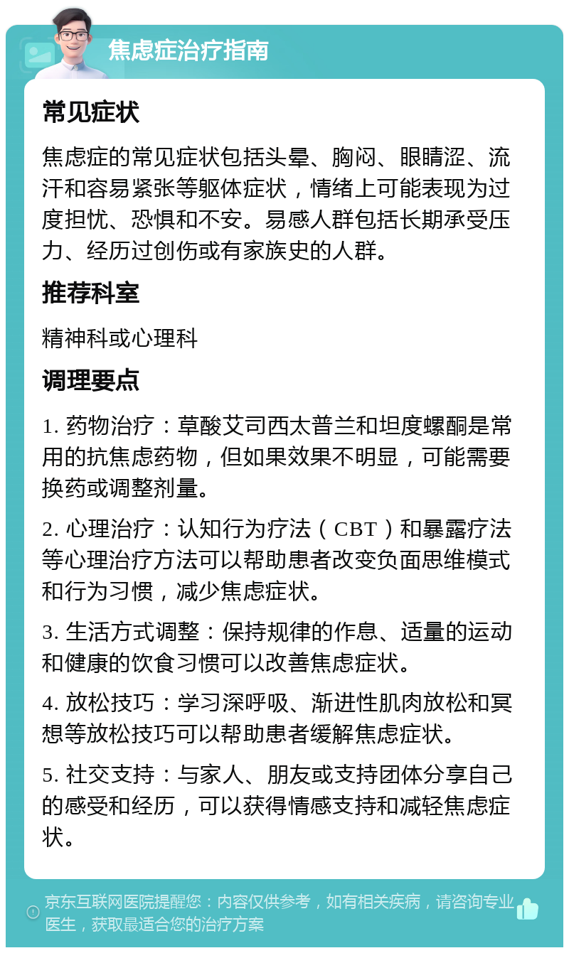 焦虑症治疗指南 常见症状 焦虑症的常见症状包括头晕、胸闷、眼睛涩、流汗和容易紧张等躯体症状，情绪上可能表现为过度担忧、恐惧和不安。易感人群包括长期承受压力、经历过创伤或有家族史的人群。 推荐科室 精神科或心理科 调理要点 1. 药物治疗：草酸艾司西太普兰和坦度螺酮是常用的抗焦虑药物，但如果效果不明显，可能需要换药或调整剂量。 2. 心理治疗：认知行为疗法（CBT）和暴露疗法等心理治疗方法可以帮助患者改变负面思维模式和行为习惯，减少焦虑症状。 3. 生活方式调整：保持规律的作息、适量的运动和健康的饮食习惯可以改善焦虑症状。 4. 放松技巧：学习深呼吸、渐进性肌肉放松和冥想等放松技巧可以帮助患者缓解焦虑症状。 5. 社交支持：与家人、朋友或支持团体分享自己的感受和经历，可以获得情感支持和减轻焦虑症状。