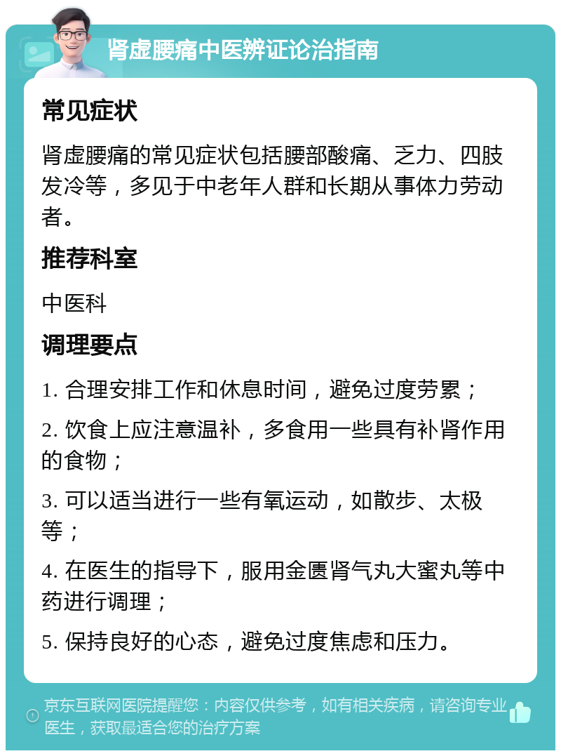 肾虚腰痛中医辨证论治指南 常见症状 肾虚腰痛的常见症状包括腰部酸痛、乏力、四肢发冷等，多见于中老年人群和长期从事体力劳动者。 推荐科室 中医科 调理要点 1. 合理安排工作和休息时间，避免过度劳累； 2. 饮食上应注意温补，多食用一些具有补肾作用的食物； 3. 可以适当进行一些有氧运动，如散步、太极等； 4. 在医生的指导下，服用金匮肾气丸大蜜丸等中药进行调理； 5. 保持良好的心态，避免过度焦虑和压力。