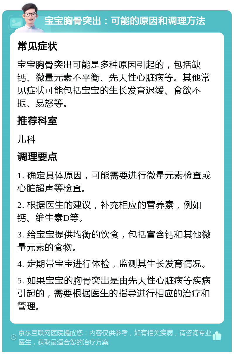 宝宝胸骨突出：可能的原因和调理方法 常见症状 宝宝胸骨突出可能是多种原因引起的，包括缺钙、微量元素不平衡、先天性心脏病等。其他常见症状可能包括宝宝的生长发育迟缓、食欲不振、易怒等。 推荐科室 儿科 调理要点 1. 确定具体原因，可能需要进行微量元素检查或心脏超声等检查。 2. 根据医生的建议，补充相应的营养素，例如钙、维生素D等。 3. 给宝宝提供均衡的饮食，包括富含钙和其他微量元素的食物。 4. 定期带宝宝进行体检，监测其生长发育情况。 5. 如果宝宝的胸骨突出是由先天性心脏病等疾病引起的，需要根据医生的指导进行相应的治疗和管理。