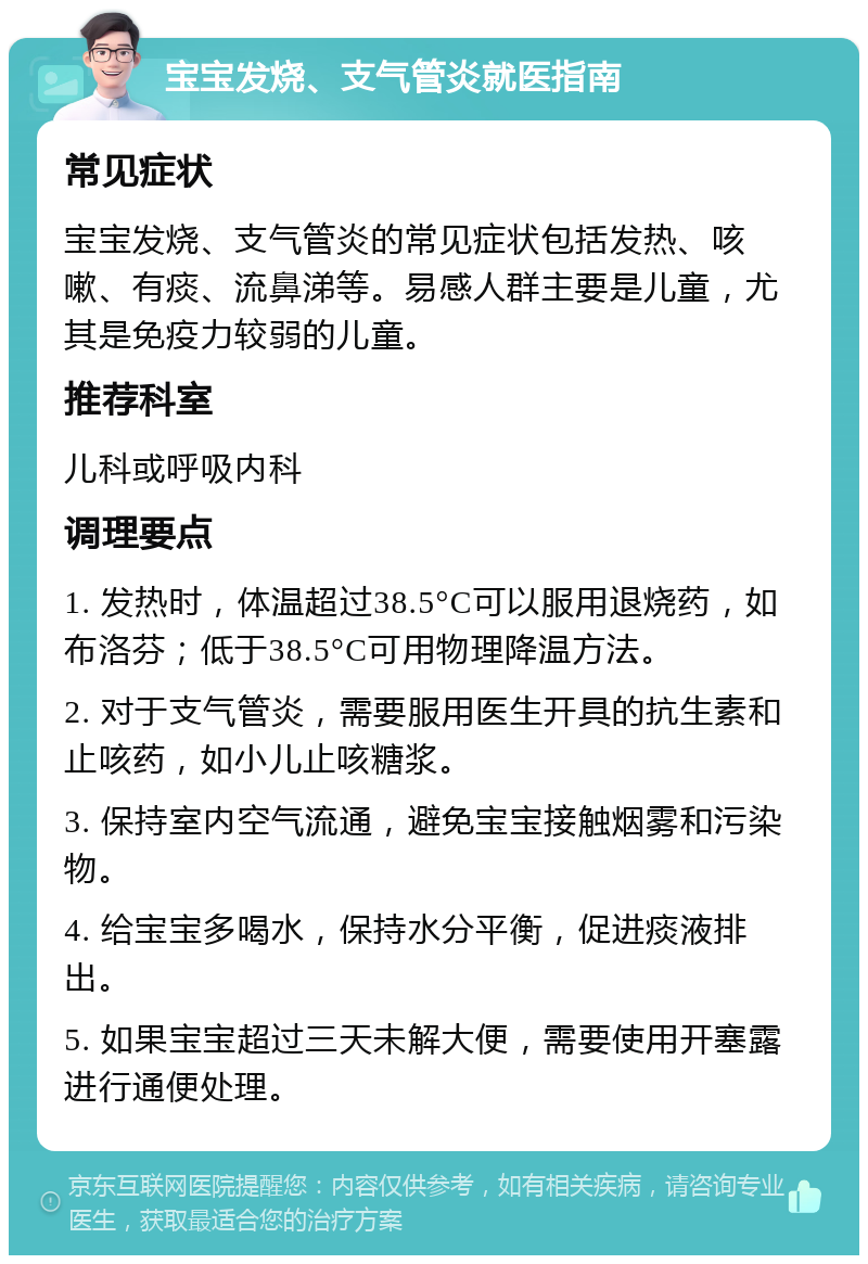 宝宝发烧、支气管炎就医指南 常见症状 宝宝发烧、支气管炎的常见症状包括发热、咳嗽、有痰、流鼻涕等。易感人群主要是儿童，尤其是免疫力较弱的儿童。 推荐科室 儿科或呼吸内科 调理要点 1. 发热时，体温超过38.5°C可以服用退烧药，如布洛芬；低于38.5°C可用物理降温方法。 2. 对于支气管炎，需要服用医生开具的抗生素和止咳药，如小儿止咳糖浆。 3. 保持室内空气流通，避免宝宝接触烟雾和污染物。 4. 给宝宝多喝水，保持水分平衡，促进痰液排出。 5. 如果宝宝超过三天未解大便，需要使用开塞露进行通便处理。