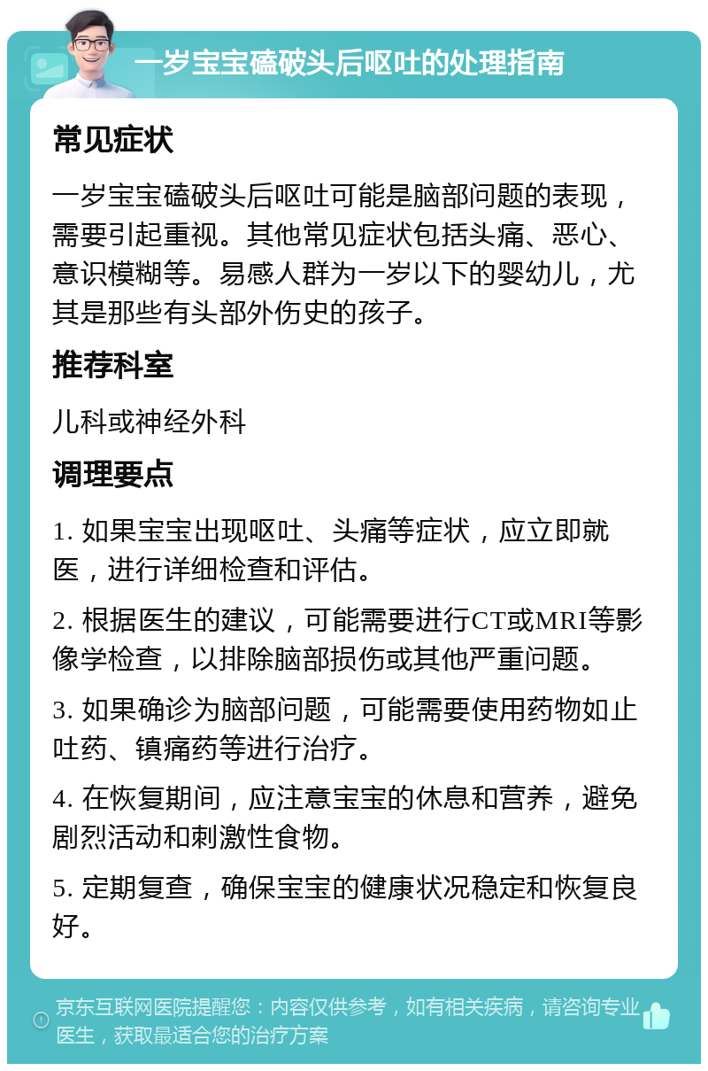 一岁宝宝磕破头后呕吐的处理指南 常见症状 一岁宝宝磕破头后呕吐可能是脑部问题的表现，需要引起重视。其他常见症状包括头痛、恶心、意识模糊等。易感人群为一岁以下的婴幼儿，尤其是那些有头部外伤史的孩子。 推荐科室 儿科或神经外科 调理要点 1. 如果宝宝出现呕吐、头痛等症状，应立即就医，进行详细检查和评估。 2. 根据医生的建议，可能需要进行CT或MRI等影像学检查，以排除脑部损伤或其他严重问题。 3. 如果确诊为脑部问题，可能需要使用药物如止吐药、镇痛药等进行治疗。 4. 在恢复期间，应注意宝宝的休息和营养，避免剧烈活动和刺激性食物。 5. 定期复查，确保宝宝的健康状况稳定和恢复良好。