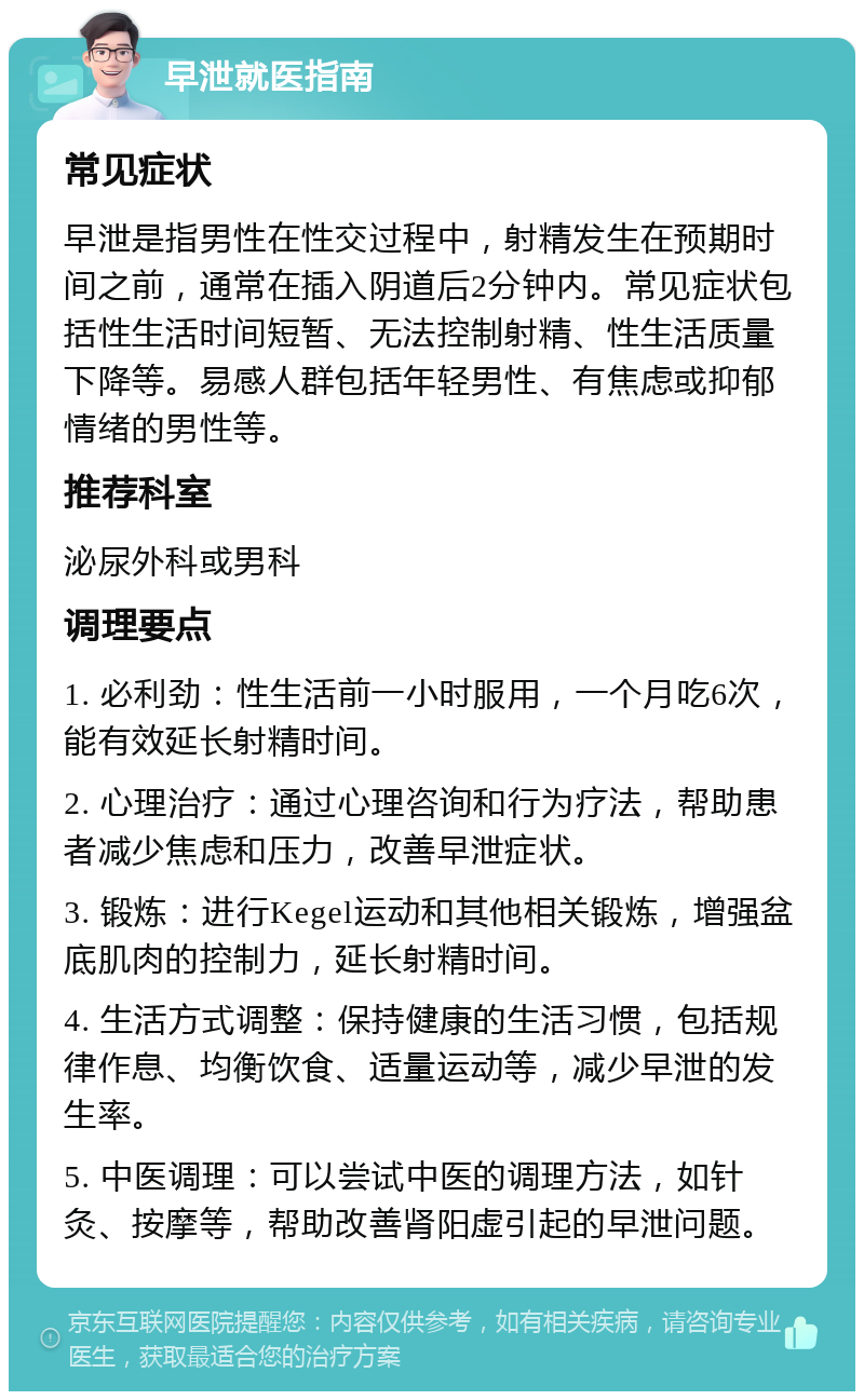 早泄就医指南 常见症状 早泄是指男性在性交过程中，射精发生在预期时间之前，通常在插入阴道后2分钟内。常见症状包括性生活时间短暂、无法控制射精、性生活质量下降等。易感人群包括年轻男性、有焦虑或抑郁情绪的男性等。 推荐科室 泌尿外科或男科 调理要点 1. 必利劲：性生活前一小时服用，一个月吃6次，能有效延长射精时间。 2. 心理治疗：通过心理咨询和行为疗法，帮助患者减少焦虑和压力，改善早泄症状。 3. 锻炼：进行Kegel运动和其他相关锻炼，增强盆底肌肉的控制力，延长射精时间。 4. 生活方式调整：保持健康的生活习惯，包括规律作息、均衡饮食、适量运动等，减少早泄的发生率。 5. 中医调理：可以尝试中医的调理方法，如针灸、按摩等，帮助改善肾阳虚引起的早泄问题。