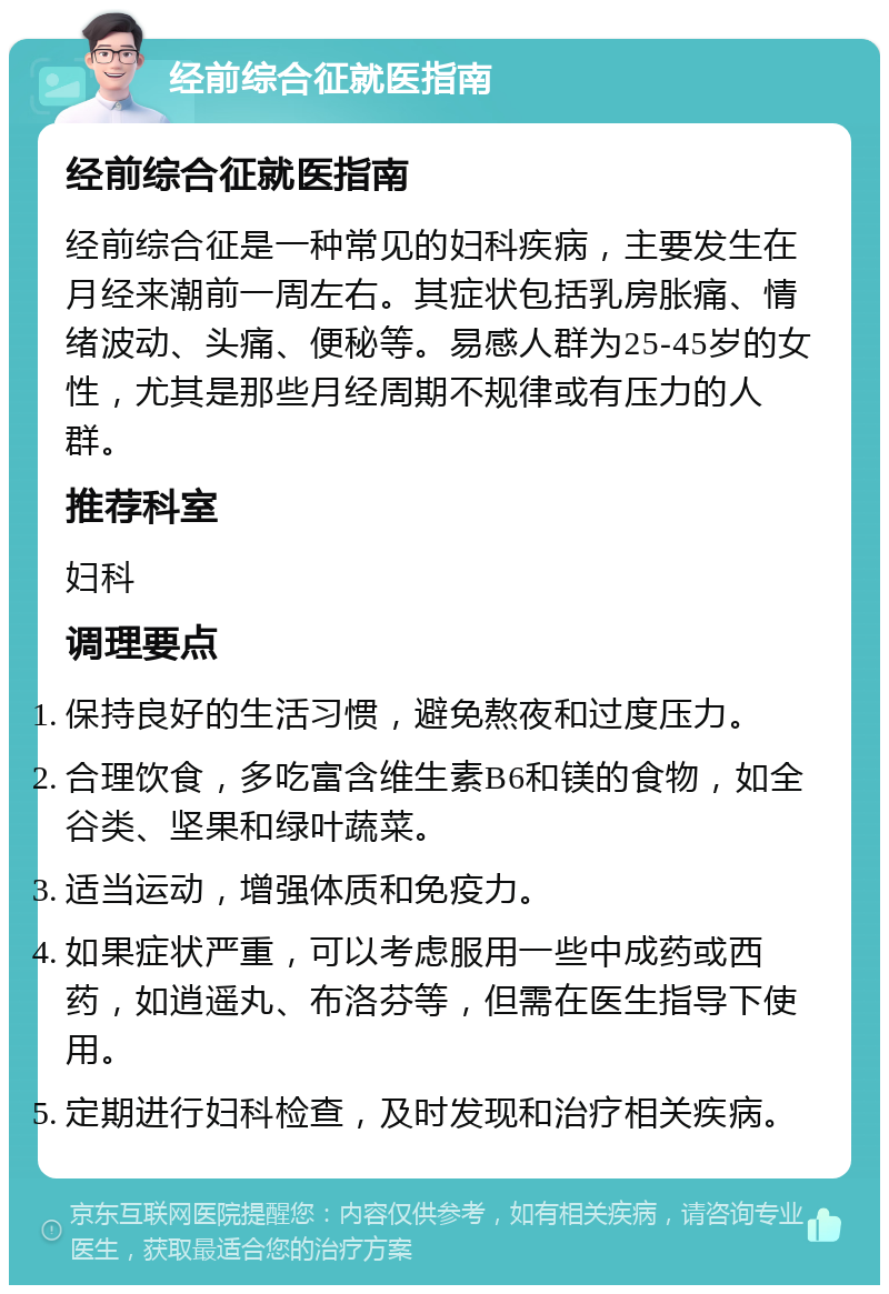 经前综合征就医指南 经前综合征就医指南 经前综合征是一种常见的妇科疾病，主要发生在月经来潮前一周左右。其症状包括乳房胀痛、情绪波动、头痛、便秘等。易感人群为25-45岁的女性，尤其是那些月经周期不规律或有压力的人群。 推荐科室 妇科 调理要点 保持良好的生活习惯，避免熬夜和过度压力。 合理饮食，多吃富含维生素B6和镁的食物，如全谷类、坚果和绿叶蔬菜。 适当运动，增强体质和免疫力。 如果症状严重，可以考虑服用一些中成药或西药，如逍遥丸、布洛芬等，但需在医生指导下使用。 定期进行妇科检查，及时发现和治疗相关疾病。