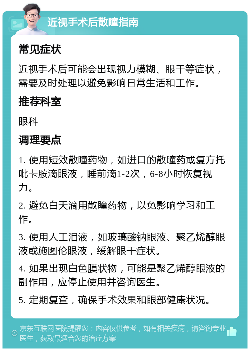 近视手术后散瞳指南 常见症状 近视手术后可能会出现视力模糊、眼干等症状，需要及时处理以避免影响日常生活和工作。 推荐科室 眼科 调理要点 1. 使用短效散瞳药物，如进口的散瞳药或复方托吡卡胺滴眼液，睡前滴1-2次，6-8小时恢复视力。 2. 避免白天滴用散瞳药物，以免影响学习和工作。 3. 使用人工泪液，如玻璃酸钠眼液、聚乙烯醇眼液或施图伦眼液，缓解眼干症状。 4. 如果出现白色膜状物，可能是聚乙烯醇眼液的副作用，应停止使用并咨询医生。 5. 定期复查，确保手术效果和眼部健康状况。