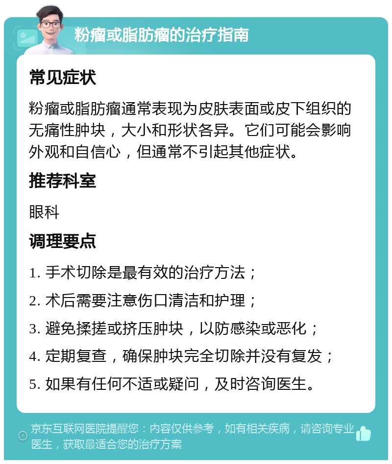 粉瘤或脂肪瘤的治疗指南 常见症状 粉瘤或脂肪瘤通常表现为皮肤表面或皮下组织的无痛性肿块，大小和形状各异。它们可能会影响外观和自信心，但通常不引起其他症状。 推荐科室 眼科 调理要点 1. 手术切除是最有效的治疗方法； 2. 术后需要注意伤口清洁和护理； 3. 避免揉搓或挤压肿块，以防感染或恶化； 4. 定期复查，确保肿块完全切除并没有复发； 5. 如果有任何不适或疑问，及时咨询医生。