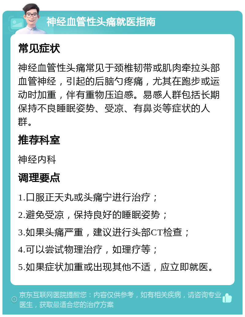 神经血管性头痛就医指南 常见症状 神经血管性头痛常见于颈椎韧带或肌肉牵拉头部血管神经，引起的后脑勺疼痛，尤其在跑步或运动时加重，伴有重物压迫感。易感人群包括长期保持不良睡眠姿势、受凉、有鼻炎等症状的人群。 推荐科室 神经内科 调理要点 1.口服正天丸或头痛宁进行治疗； 2.避免受凉，保持良好的睡眠姿势； 3.如果头痛严重，建议进行头部CT检查； 4.可以尝试物理治疗，如理疗等； 5.如果症状加重或出现其他不适，应立即就医。