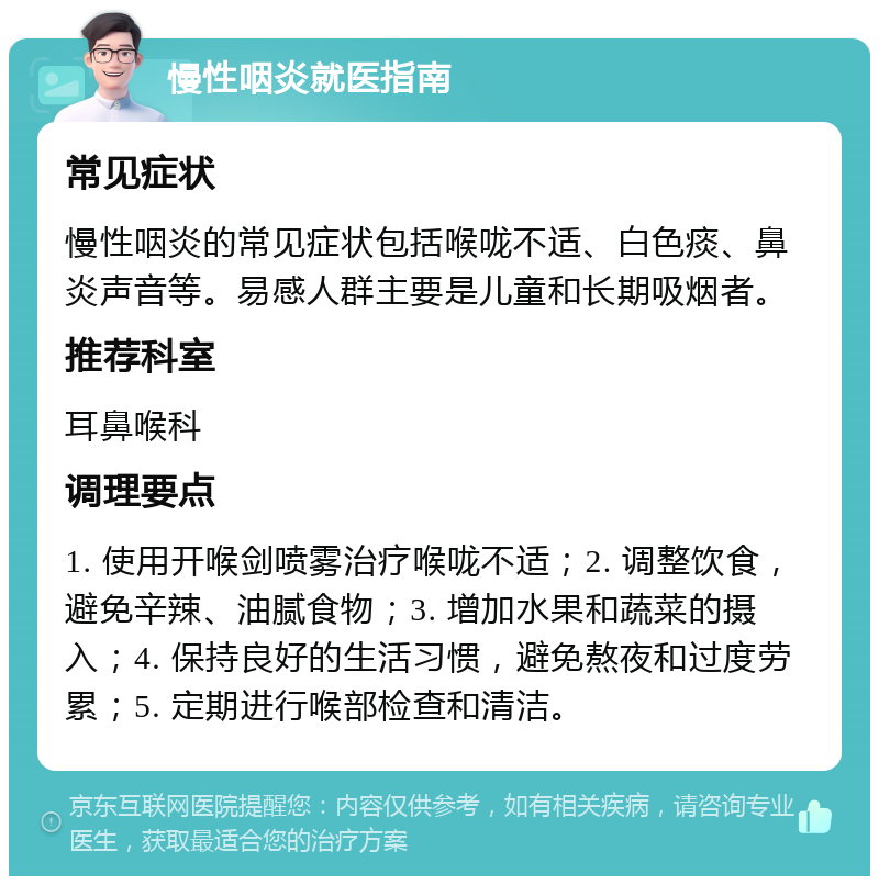 慢性咽炎就医指南 常见症状 慢性咽炎的常见症状包括喉咙不适、白色痰、鼻炎声音等。易感人群主要是儿童和长期吸烟者。 推荐科室 耳鼻喉科 调理要点 1. 使用开喉剑喷雾治疗喉咙不适；2. 调整饮食，避免辛辣、油腻食物；3. 增加水果和蔬菜的摄入；4. 保持良好的生活习惯，避免熬夜和过度劳累；5. 定期进行喉部检查和清洁。