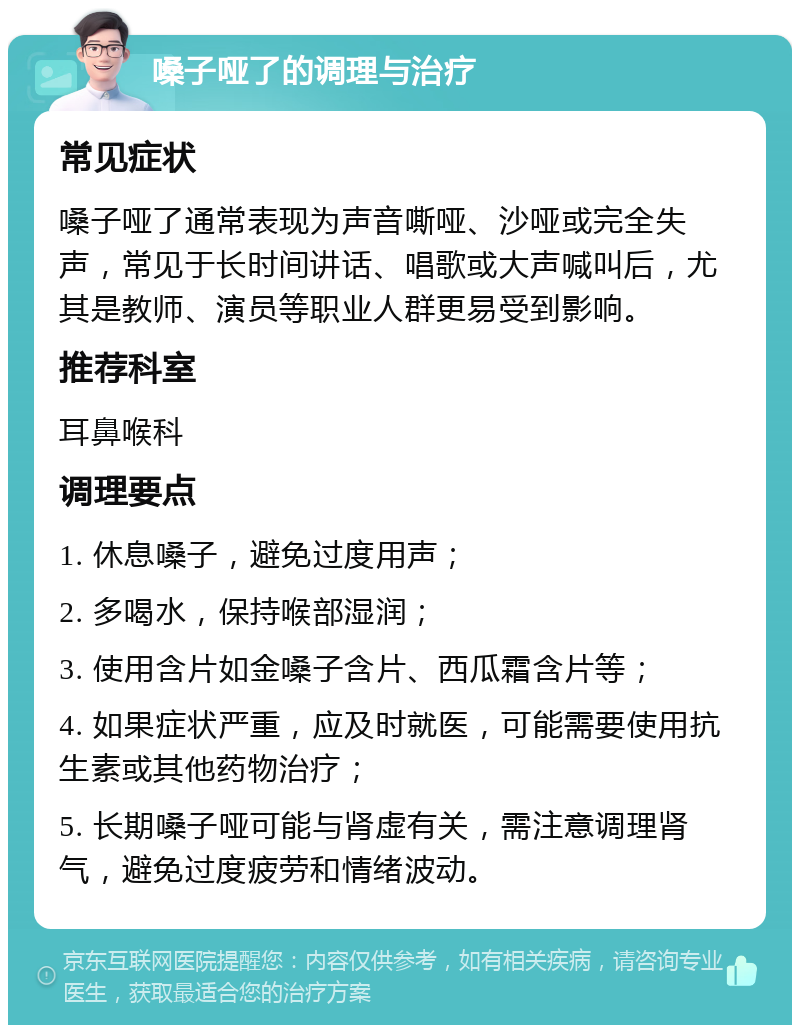 嗓子哑了的调理与治疗 常见症状 嗓子哑了通常表现为声音嘶哑、沙哑或完全失声，常见于长时间讲话、唱歌或大声喊叫后，尤其是教师、演员等职业人群更易受到影响。 推荐科室 耳鼻喉科 调理要点 1. 休息嗓子，避免过度用声； 2. 多喝水，保持喉部湿润； 3. 使用含片如金嗓子含片、西瓜霜含片等； 4. 如果症状严重，应及时就医，可能需要使用抗生素或其他药物治疗； 5. 长期嗓子哑可能与肾虚有关，需注意调理肾气，避免过度疲劳和情绪波动。