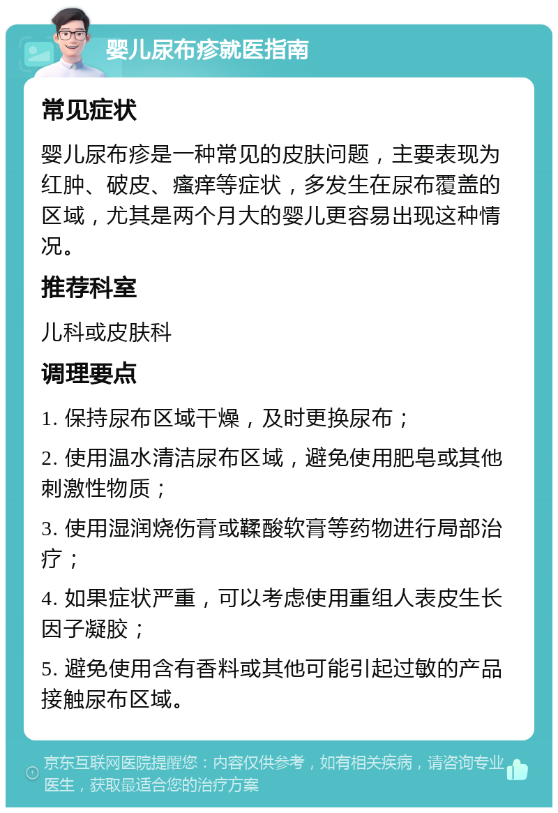 婴儿尿布疹就医指南 常见症状 婴儿尿布疹是一种常见的皮肤问题，主要表现为红肿、破皮、瘙痒等症状，多发生在尿布覆盖的区域，尤其是两个月大的婴儿更容易出现这种情况。 推荐科室 儿科或皮肤科 调理要点 1. 保持尿布区域干燥，及时更换尿布； 2. 使用温水清洁尿布区域，避免使用肥皂或其他刺激性物质； 3. 使用湿润烧伤膏或鞣酸软膏等药物进行局部治疗； 4. 如果症状严重，可以考虑使用重组人表皮生长因子凝胶； 5. 避免使用含有香料或其他可能引起过敏的产品接触尿布区域。