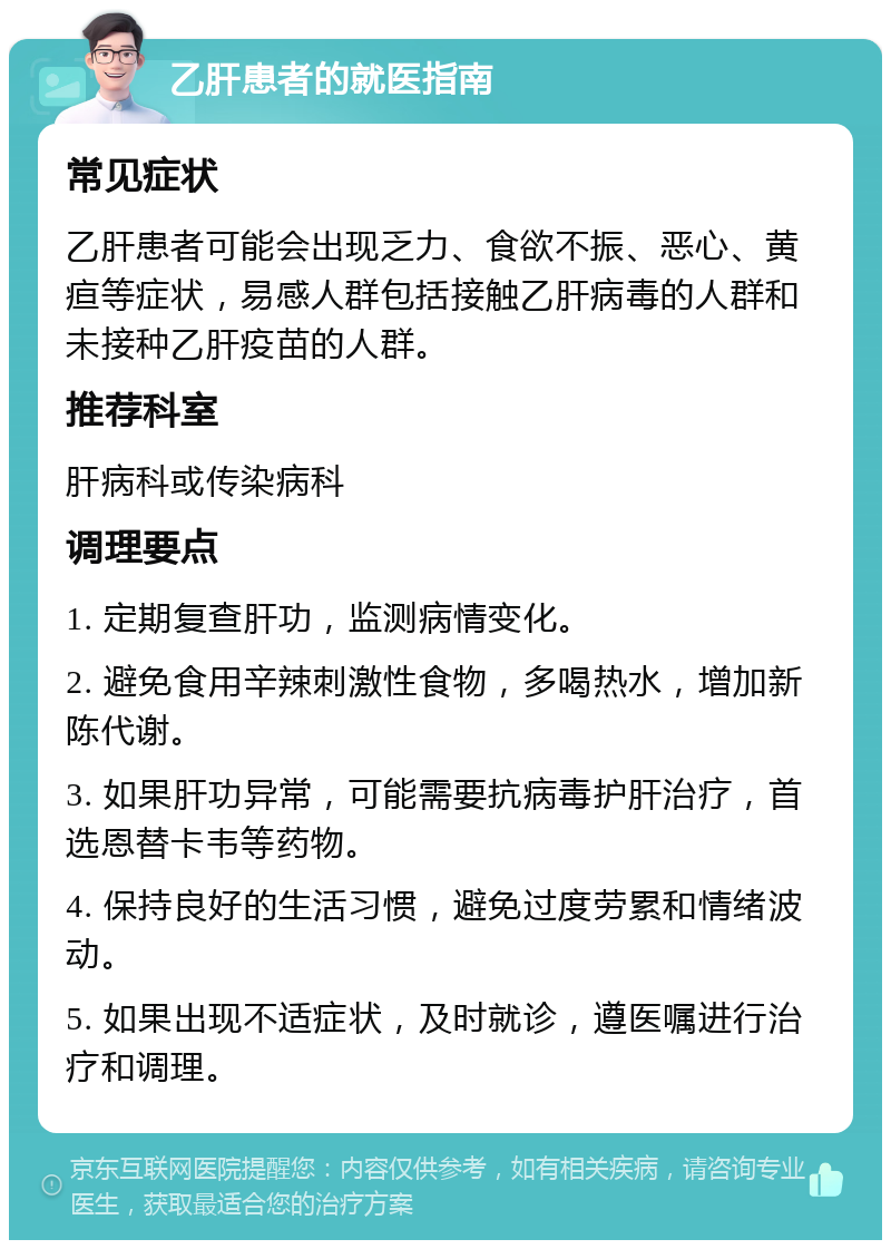 乙肝患者的就医指南 常见症状 乙肝患者可能会出现乏力、食欲不振、恶心、黄疸等症状，易感人群包括接触乙肝病毒的人群和未接种乙肝疫苗的人群。 推荐科室 肝病科或传染病科 调理要点 1. 定期复查肝功，监测病情变化。 2. 避免食用辛辣刺激性食物，多喝热水，增加新陈代谢。 3. 如果肝功异常，可能需要抗病毒护肝治疗，首选恩替卡韦等药物。 4. 保持良好的生活习惯，避免过度劳累和情绪波动。 5. 如果出现不适症状，及时就诊，遵医嘱进行治疗和调理。