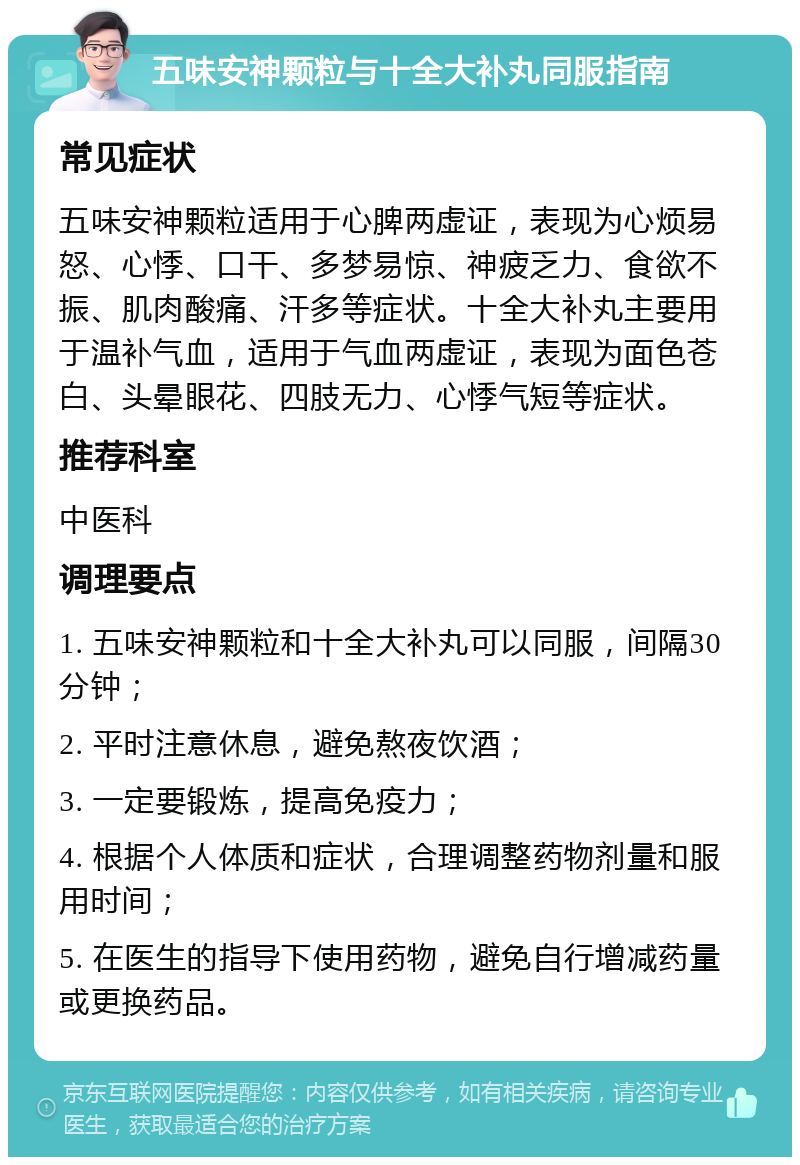 五味安神颗粒与十全大补丸同服指南 常见症状 五味安神颗粒适用于心脾两虚证，表现为心烦易怒、心悸、口干、多梦易惊、神疲乏力、食欲不振、肌肉酸痛、汗多等症状。十全大补丸主要用于温补气血，适用于气血两虚证，表现为面色苍白、头晕眼花、四肢无力、心悸气短等症状。 推荐科室 中医科 调理要点 1. 五味安神颗粒和十全大补丸可以同服，间隔30分钟； 2. 平时注意休息，避免熬夜饮酒； 3. 一定要锻炼，提高免疫力； 4. 根据个人体质和症状，合理调整药物剂量和服用时间； 5. 在医生的指导下使用药物，避免自行增减药量或更换药品。