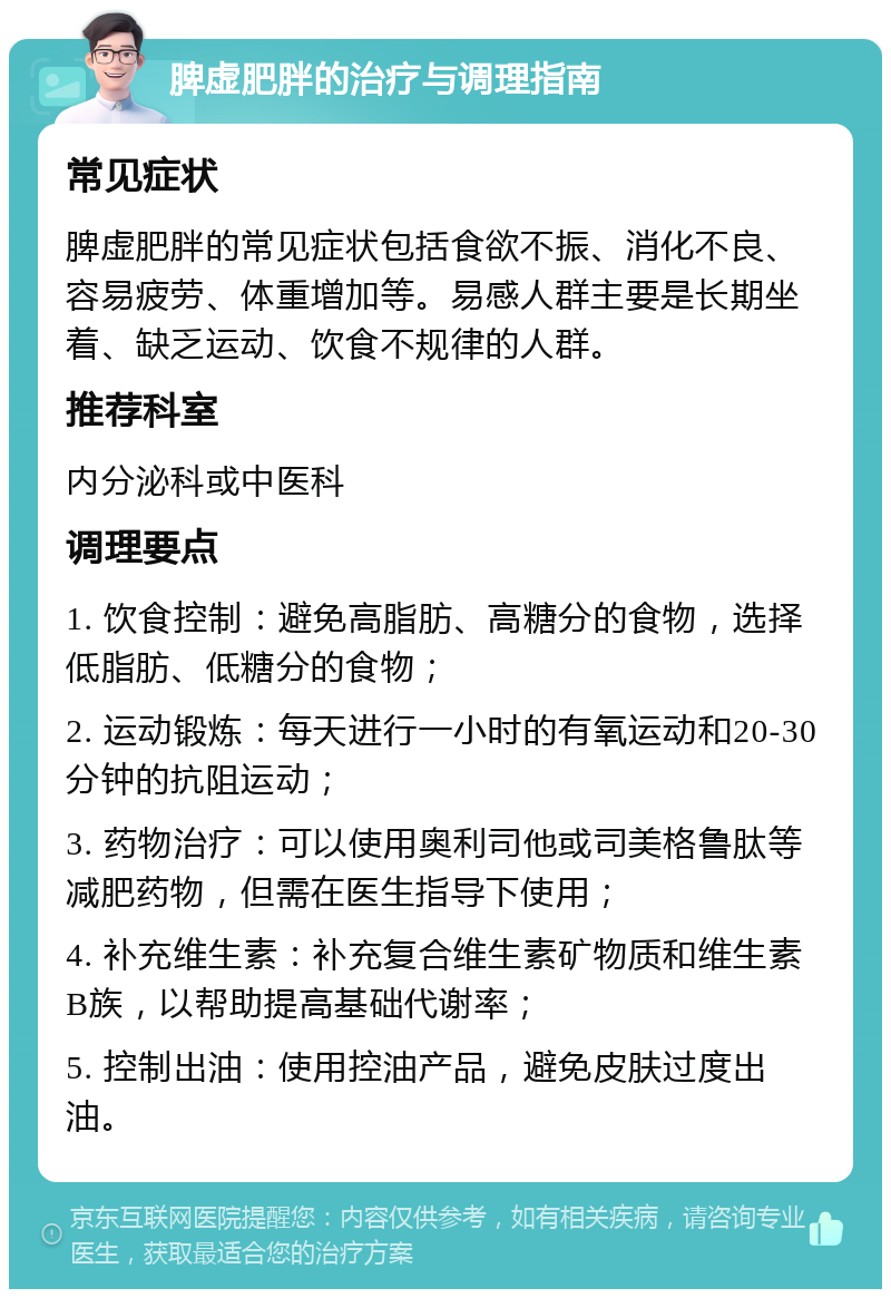 脾虚肥胖的治疗与调理指南 常见症状 脾虚肥胖的常见症状包括食欲不振、消化不良、容易疲劳、体重增加等。易感人群主要是长期坐着、缺乏运动、饮食不规律的人群。 推荐科室 内分泌科或中医科 调理要点 1. 饮食控制：避免高脂肪、高糖分的食物，选择低脂肪、低糖分的食物； 2. 运动锻炼：每天进行一小时的有氧运动和20-30分钟的抗阻运动； 3. 药物治疗：可以使用奥利司他或司美格鲁肽等减肥药物，但需在医生指导下使用； 4. 补充维生素：补充复合维生素矿物质和维生素B族，以帮助提高基础代谢率； 5. 控制出油：使用控油产品，避免皮肤过度出油。