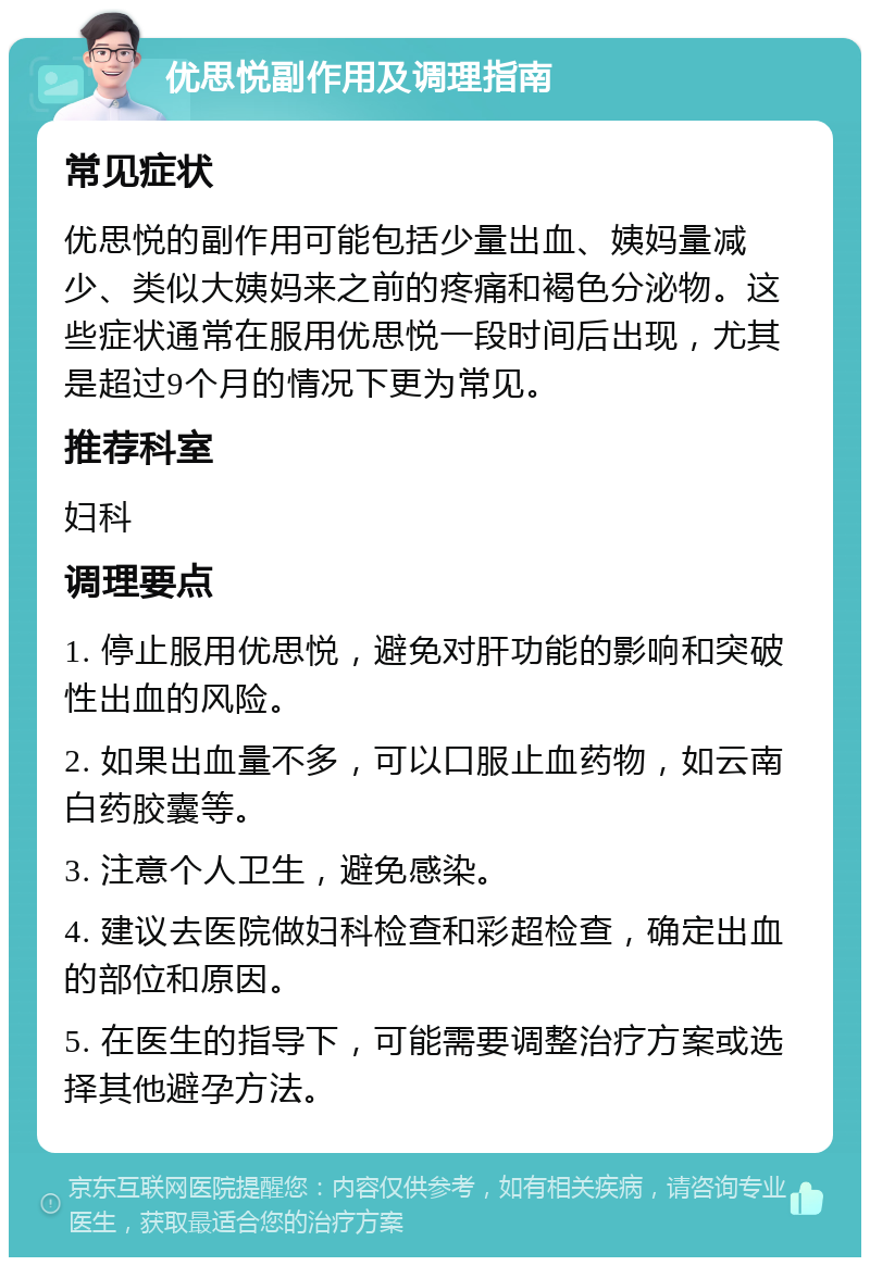 优思悦副作用及调理指南 常见症状 优思悦的副作用可能包括少量出血、姨妈量减少、类似大姨妈来之前的疼痛和褐色分泌物。这些症状通常在服用优思悦一段时间后出现，尤其是超过9个月的情况下更为常见。 推荐科室 妇科 调理要点 1. 停止服用优思悦，避免对肝功能的影响和突破性出血的风险。 2. 如果出血量不多，可以口服止血药物，如云南白药胶囊等。 3. 注意个人卫生，避免感染。 4. 建议去医院做妇科检查和彩超检查，确定出血的部位和原因。 5. 在医生的指导下，可能需要调整治疗方案或选择其他避孕方法。