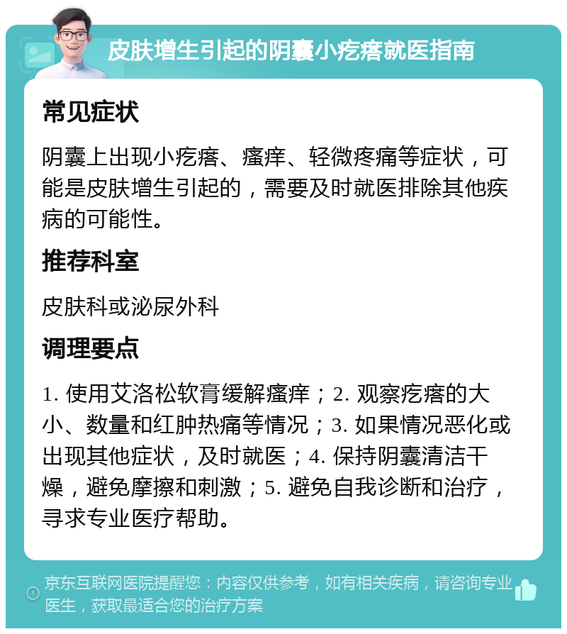 皮肤增生引起的阴囊小疙瘩就医指南 常见症状 阴囊上出现小疙瘩、瘙痒、轻微疼痛等症状，可能是皮肤增生引起的，需要及时就医排除其他疾病的可能性。 推荐科室 皮肤科或泌尿外科 调理要点 1. 使用艾洛松软膏缓解瘙痒；2. 观察疙瘩的大小、数量和红肿热痛等情况；3. 如果情况恶化或出现其他症状，及时就医；4. 保持阴囊清洁干燥，避免摩擦和刺激；5. 避免自我诊断和治疗，寻求专业医疗帮助。