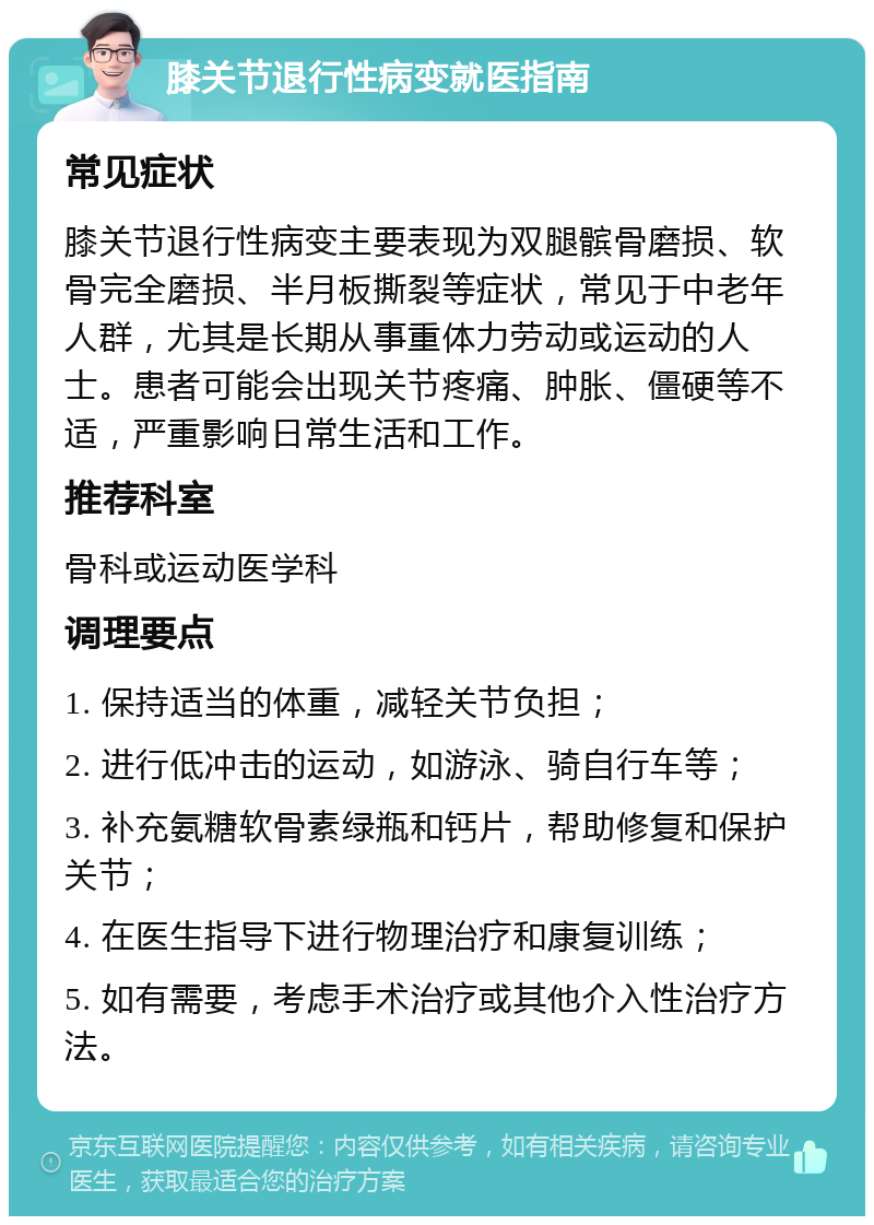 膝关节退行性病变就医指南 常见症状 膝关节退行性病变主要表现为双腿髌骨磨损、软骨完全磨损、半月板撕裂等症状，常见于中老年人群，尤其是长期从事重体力劳动或运动的人士。患者可能会出现关节疼痛、肿胀、僵硬等不适，严重影响日常生活和工作。 推荐科室 骨科或运动医学科 调理要点 1. 保持适当的体重，减轻关节负担； 2. 进行低冲击的运动，如游泳、骑自行车等； 3. 补充氨糖软骨素绿瓶和钙片，帮助修复和保护关节； 4. 在医生指导下进行物理治疗和康复训练； 5. 如有需要，考虑手术治疗或其他介入性治疗方法。