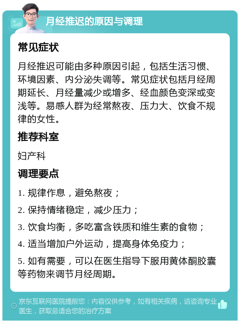 月经推迟的原因与调理 常见症状 月经推迟可能由多种原因引起，包括生活习惯、环境因素、内分泌失调等。常见症状包括月经周期延长、月经量减少或增多、经血颜色变深或变浅等。易感人群为经常熬夜、压力大、饮食不规律的女性。 推荐科室 妇产科 调理要点 1. 规律作息，避免熬夜； 2. 保持情绪稳定，减少压力； 3. 饮食均衡，多吃富含铁质和维生素的食物； 4. 适当增加户外运动，提高身体免疫力； 5. 如有需要，可以在医生指导下服用黄体酮胶囊等药物来调节月经周期。