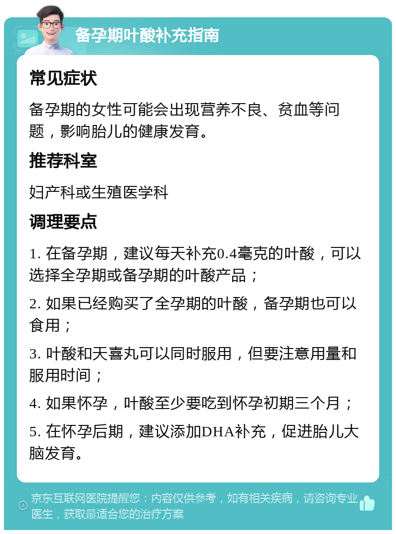 备孕期叶酸补充指南 常见症状 备孕期的女性可能会出现营养不良、贫血等问题，影响胎儿的健康发育。 推荐科室 妇产科或生殖医学科 调理要点 1. 在备孕期，建议每天补充0.4毫克的叶酸，可以选择全孕期或备孕期的叶酸产品； 2. 如果已经购买了全孕期的叶酸，备孕期也可以食用； 3. 叶酸和天喜丸可以同时服用，但要注意用量和服用时间； 4. 如果怀孕，叶酸至少要吃到怀孕初期三个月； 5. 在怀孕后期，建议添加DHA补充，促进胎儿大脑发育。