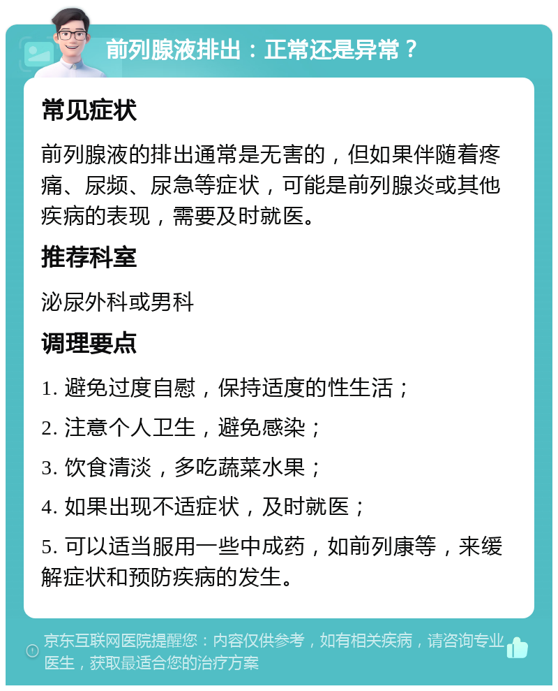 前列腺液排出：正常还是异常？ 常见症状 前列腺液的排出通常是无害的，但如果伴随着疼痛、尿频、尿急等症状，可能是前列腺炎或其他疾病的表现，需要及时就医。 推荐科室 泌尿外科或男科 调理要点 1. 避免过度自慰，保持适度的性生活； 2. 注意个人卫生，避免感染； 3. 饮食清淡，多吃蔬菜水果； 4. 如果出现不适症状，及时就医； 5. 可以适当服用一些中成药，如前列康等，来缓解症状和预防疾病的发生。