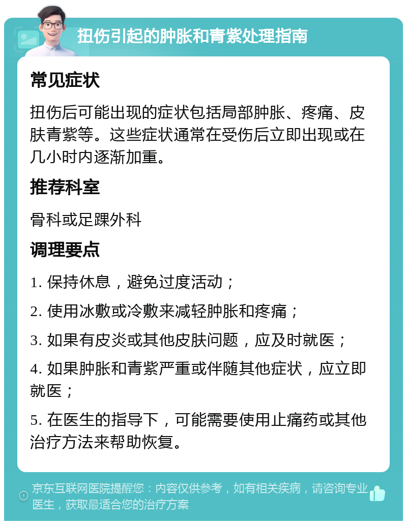 扭伤引起的肿胀和青紫处理指南 常见症状 扭伤后可能出现的症状包括局部肿胀、疼痛、皮肤青紫等。这些症状通常在受伤后立即出现或在几小时内逐渐加重。 推荐科室 骨科或足踝外科 调理要点 1. 保持休息，避免过度活动； 2. 使用冰敷或冷敷来减轻肿胀和疼痛； 3. 如果有皮炎或其他皮肤问题，应及时就医； 4. 如果肿胀和青紫严重或伴随其他症状，应立即就医； 5. 在医生的指导下，可能需要使用止痛药或其他治疗方法来帮助恢复。