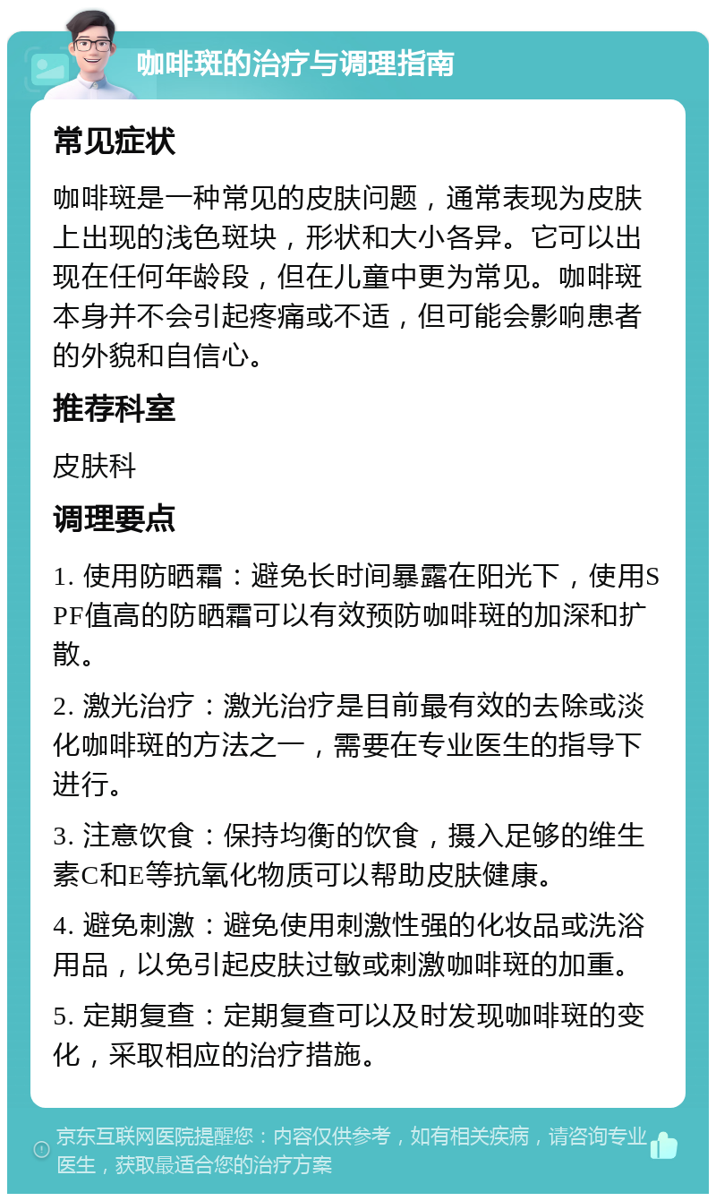 咖啡斑的治疗与调理指南 常见症状 咖啡斑是一种常见的皮肤问题，通常表现为皮肤上出现的浅色斑块，形状和大小各异。它可以出现在任何年龄段，但在儿童中更为常见。咖啡斑本身并不会引起疼痛或不适，但可能会影响患者的外貌和自信心。 推荐科室 皮肤科 调理要点 1. 使用防晒霜：避免长时间暴露在阳光下，使用SPF值高的防晒霜可以有效预防咖啡斑的加深和扩散。 2. 激光治疗：激光治疗是目前最有效的去除或淡化咖啡斑的方法之一，需要在专业医生的指导下进行。 3. 注意饮食：保持均衡的饮食，摄入足够的维生素C和E等抗氧化物质可以帮助皮肤健康。 4. 避免刺激：避免使用刺激性强的化妆品或洗浴用品，以免引起皮肤过敏或刺激咖啡斑的加重。 5. 定期复查：定期复查可以及时发现咖啡斑的变化，采取相应的治疗措施。