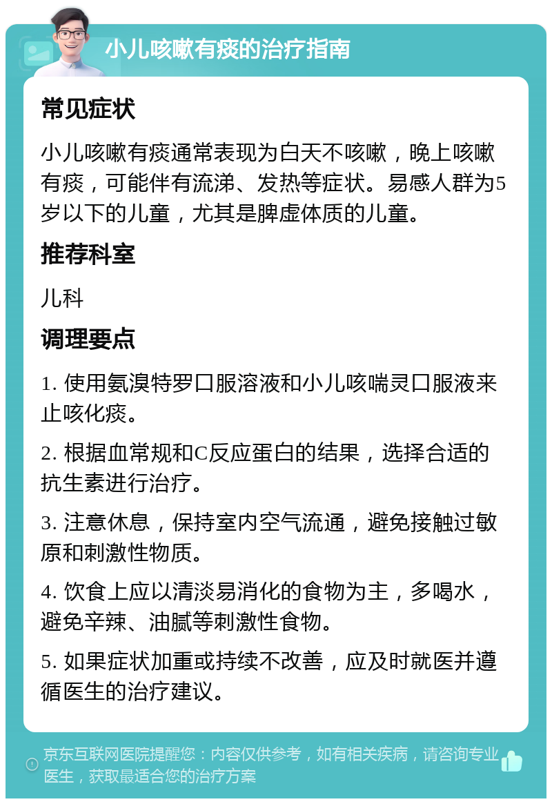 小儿咳嗽有痰的治疗指南 常见症状 小儿咳嗽有痰通常表现为白天不咳嗽，晚上咳嗽有痰，可能伴有流涕、发热等症状。易感人群为5岁以下的儿童，尤其是脾虚体质的儿童。 推荐科室 儿科 调理要点 1. 使用氨溴特罗口服溶液和小儿咳喘灵口服液来止咳化痰。 2. 根据血常规和C反应蛋白的结果，选择合适的抗生素进行治疗。 3. 注意休息，保持室内空气流通，避免接触过敏原和刺激性物质。 4. 饮食上应以清淡易消化的食物为主，多喝水，避免辛辣、油腻等刺激性食物。 5. 如果症状加重或持续不改善，应及时就医并遵循医生的治疗建议。