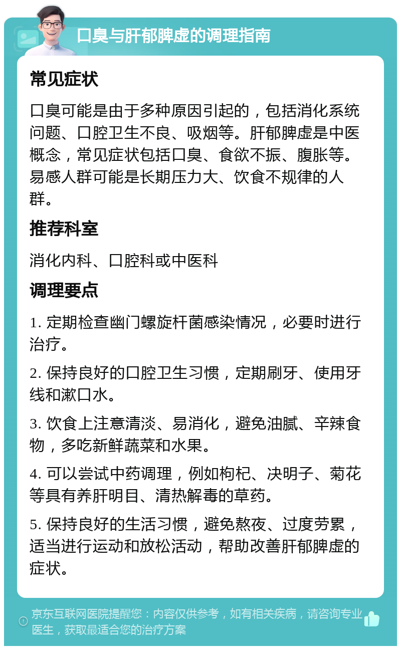 口臭与肝郁脾虚的调理指南 常见症状 口臭可能是由于多种原因引起的，包括消化系统问题、口腔卫生不良、吸烟等。肝郁脾虚是中医概念，常见症状包括口臭、食欲不振、腹胀等。易感人群可能是长期压力大、饮食不规律的人群。 推荐科室 消化内科、口腔科或中医科 调理要点 1. 定期检查幽门螺旋杆菌感染情况，必要时进行治疗。 2. 保持良好的口腔卫生习惯，定期刷牙、使用牙线和漱口水。 3. 饮食上注意清淡、易消化，避免油腻、辛辣食物，多吃新鲜蔬菜和水果。 4. 可以尝试中药调理，例如枸杞、决明子、菊花等具有养肝明目、清热解毒的草药。 5. 保持良好的生活习惯，避免熬夜、过度劳累，适当进行运动和放松活动，帮助改善肝郁脾虚的症状。