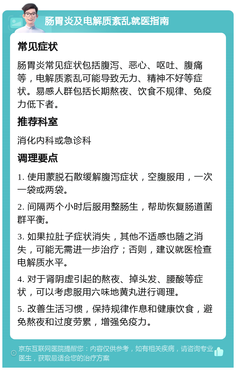 肠胃炎及电解质紊乱就医指南 常见症状 肠胃炎常见症状包括腹泻、恶心、呕吐、腹痛等，电解质紊乱可能导致无力、精神不好等症状。易感人群包括长期熬夜、饮食不规律、免疫力低下者。 推荐科室 消化内科或急诊科 调理要点 1. 使用蒙脱石散缓解腹泻症状，空腹服用，一次一袋或两袋。 2. 间隔两个小时后服用整肠生，帮助恢复肠道菌群平衡。 3. 如果拉肚子症状消失，其他不适感也随之消失，可能无需进一步治疗；否则，建议就医检查电解质水平。 4. 对于肾阴虚引起的熬夜、掉头发、腰酸等症状，可以考虑服用六味地黄丸进行调理。 5. 改善生活习惯，保持规律作息和健康饮食，避免熬夜和过度劳累，增强免疫力。