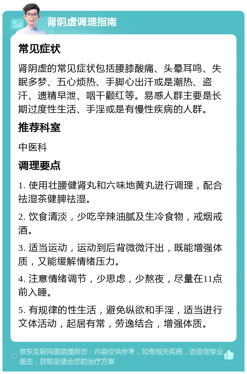 肾阴虚调理指南 常见症状 肾阴虚的常见症状包括腰膝酸痛、头晕耳鸣、失眠多梦、五心烦热、手脚心出汗或是潮热、盗汗、遗精早泄、咽干颧红等。易感人群主要是长期过度性生活、手淫或是有慢性疾病的人群。 推荐科室 中医科 调理要点 1. 使用壮腰健肾丸和六味地黄丸进行调理，配合祛湿茶健脾祛湿。 2. 饮食清淡，少吃辛辣油腻及生冷食物，戒烟戒酒。 3. 适当运动，运动到后背微微汗出，既能增强体质，又能缓解情绪压力。 4. 注意情绪调节，少思虑，少熬夜，尽量在11点前入睡。 5. 有规律的性生活，避免纵欲和手淫，适当进行文体活动，起居有常，劳逸结合，增强体质。