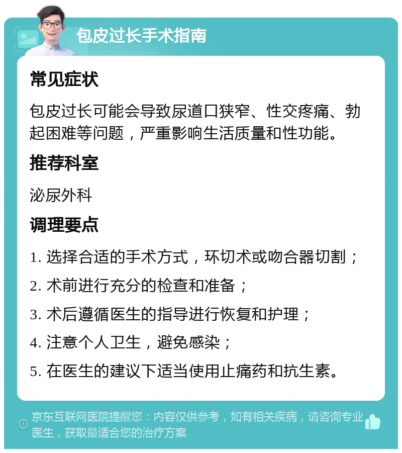 包皮过长手术指南 常见症状 包皮过长可能会导致尿道口狭窄、性交疼痛、勃起困难等问题，严重影响生活质量和性功能。 推荐科室 泌尿外科 调理要点 1. 选择合适的手术方式，环切术或吻合器切割； 2. 术前进行充分的检查和准备； 3. 术后遵循医生的指导进行恢复和护理； 4. 注意个人卫生，避免感染； 5. 在医生的建议下适当使用止痛药和抗生素。