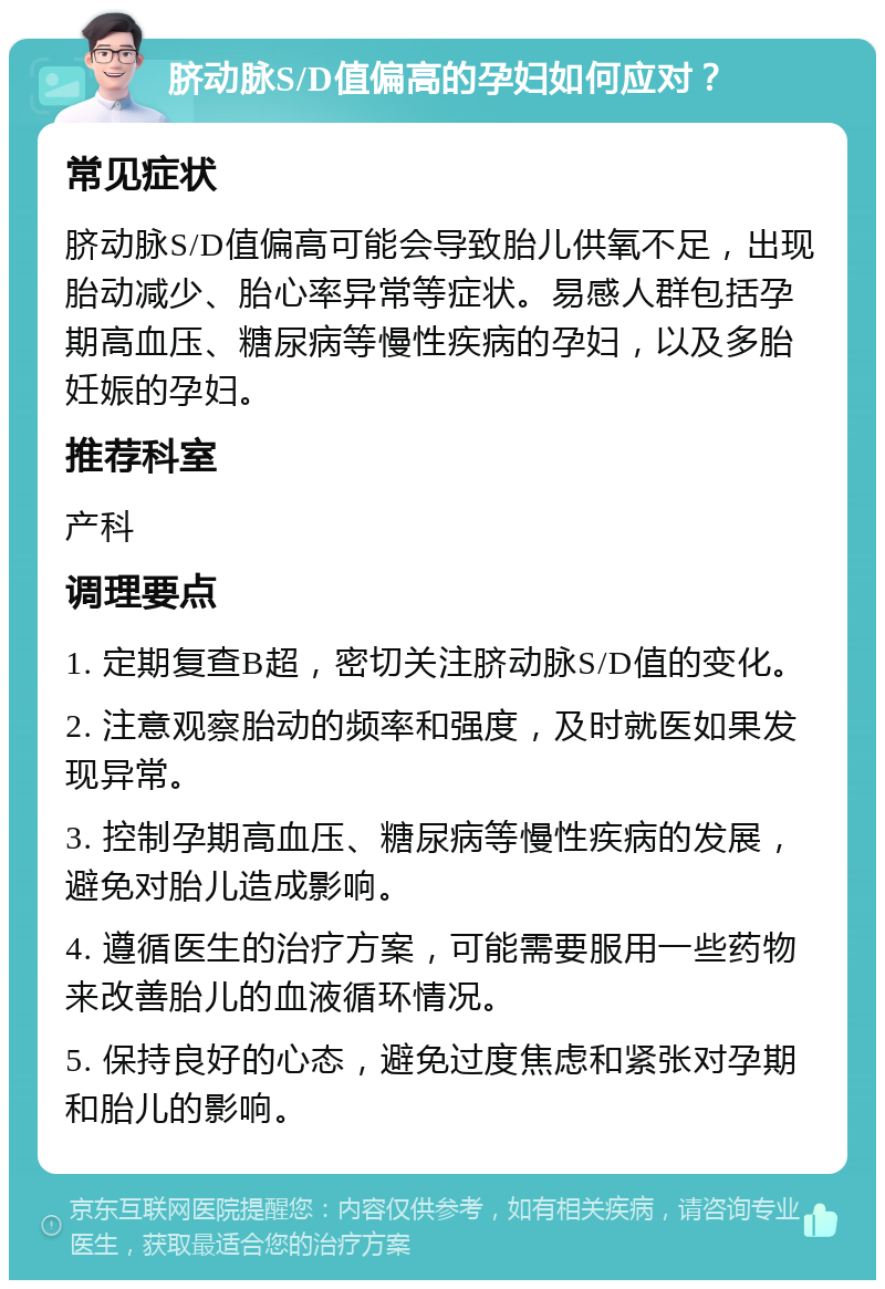 脐动脉S/D值偏高的孕妇如何应对？ 常见症状 脐动脉S/D值偏高可能会导致胎儿供氧不足，出现胎动减少、胎心率异常等症状。易感人群包括孕期高血压、糖尿病等慢性疾病的孕妇，以及多胎妊娠的孕妇。 推荐科室 产科 调理要点 1. 定期复查B超，密切关注脐动脉S/D值的变化。 2. 注意观察胎动的频率和强度，及时就医如果发现异常。 3. 控制孕期高血压、糖尿病等慢性疾病的发展，避免对胎儿造成影响。 4. 遵循医生的治疗方案，可能需要服用一些药物来改善胎儿的血液循环情况。 5. 保持良好的心态，避免过度焦虑和紧张对孕期和胎儿的影响。