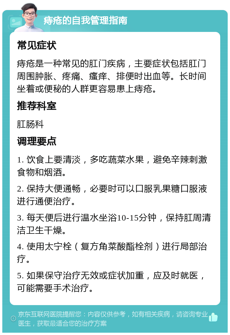 痔疮的自我管理指南 常见症状 痔疮是一种常见的肛门疾病，主要症状包括肛门周围肿胀、疼痛、瘙痒、排便时出血等。长时间坐着或便秘的人群更容易患上痔疮。 推荐科室 肛肠科 调理要点 1. 饮食上要清淡，多吃蔬菜水果，避免辛辣刺激食物和烟酒。 2. 保持大便通畅，必要时可以口服乳果糖口服液进行通便治疗。 3. 每天便后进行温水坐浴10-15分钟，保持肛周清洁卫生干燥。 4. 使用太宁栓（复方角菜酸酯栓剂）进行局部治疗。 5. 如果保守治疗无效或症状加重，应及时就医，可能需要手术治疗。